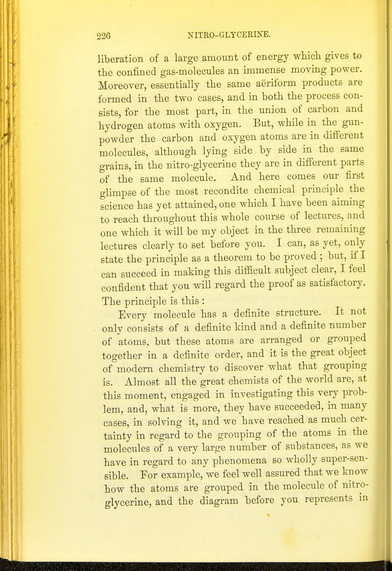 liberation of a large amount of energy which gives to the confined gas-molecules an immense moving power. Moreover, essentially the same aeriform products are formed in the two cases, and m both the process con- sists, for the most part, in the union of carbon and hydrogen atoms with oxygen. But, while in the gun- powder the carbon and oxygen atoms are in different molecules, although lying side by side in the same grains, in the nitro-glycerine they are in different parts of the same molecule. And here comes om- first glimpse of the most recondite chemical principle the science has yet attained, one which I have been aiming to reach throughout this whole course of leetm-es, and one which it will be my object in the three remaining lectures clearly to set before you. I can, as yet, only state the principle as a theorem to be proved ; but, if I can succeed in making this difficult subject clear, I feel confident that you will regard the proof as satisfactory. The principle is this : Every molecule has a definite structure. It not only consists of a definite kind and a definite number of atoms, but these atoms are arranged or grouped together in a definite order, and it is the great object of modern chemistry to discover what that grouping is. Almost all the great chemists of the world are, at this moment, engaged in investigating this very prob- lem, and, what is more, they have succeeded, in many cases, in solving it, and we have reached as much cer- tainty in regard to the grouping of the atoms m the molecules of a very large number of substances, as we have in regard to any phenomena so wholly super-sen- sible. For example, we feel well assured that we know how the atoms are grouped in the molecule of nitro- glycerine, and the diagram before you represents in