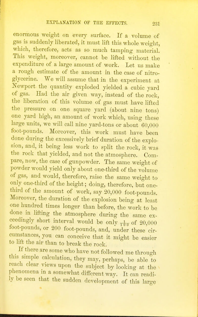 EXPLANATION OF THE EFFECTS. enormous weight on every surface. If a volume of gas is suddenly liberated, it must lift this whole weight, which, therefore, acts as so much tamping material. This weight, moreover, cannot be lifted without the expenditure of a large amount of work. Let us make a rough estimate of the amount in the case of nitro- glycerine. We will assume that in the experiment at Newport the quantity exploded yielded a cubic yard of gas. Had the air given way, instead of the rock, the liberation of this volume of gas must have lifted the pressm-e on one square yard (about nine tons) one yard high, an amount of work which, using these large units, we will call nine yard-tons or about 60,000 foot-pounds. Moreover, this work must have been done dm-ing the excessively brief duration of the explo- sion, and, it being less work to split the rock, it was the rock that yielded, and not the atmosphere. Com- pare, now, the case of gunpowder. The same weight of powder would yield only about one-third of the volume of gas, and would, therefore, raise the same weight to only one-third of the height; doing, therefore, but one- third of the amount of work, say 20,000 foot-pounds. Moreover, the duration of the exj^losion being at least one hundred times longer than before, the work to be done in lifting the atmosphere during the same ex- ceedingly short interval would be only ^ of 20 000 foot-pounds, or 200 foot-pounds, and, under these'cir- cumstances, you can conceive that it might be easier to lift the air than to break the rock. If there are some who have not followed me through this simple calculation, they may, perhaps, be able to reach clear views upon the subject by looking at the phenomena in a somewhat different way. It can readi- ly be seen tliat the sudden development of this large