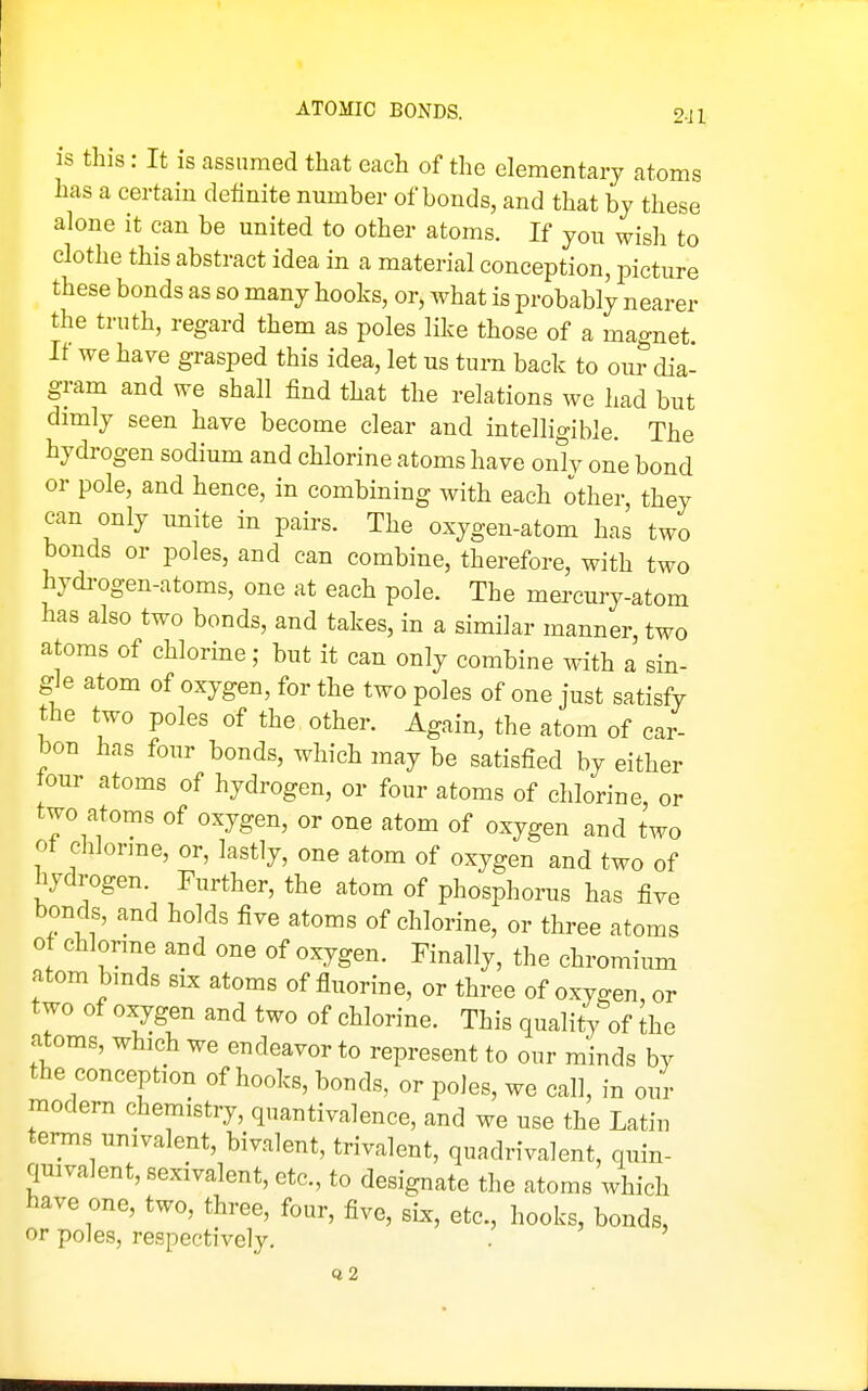 ATOMIC BONDS. 9.ji is this: It is assumed that each of the elementary atoms has a certain definite number of bonds, and that bj these alone it can be united to other atoms. If yon wish to clothe this abstract idea in a material conception, picture these bonds as so many hooks, or, what is probably nearer the truth, regard them as poles like those of a magnet. If we have grasped this idea, let us turn back to our dia- gram and we shall find that the relations we had but dimly seen have become clear and intelligible. The hydrogen sodium and chlorine atoms have only one bond or pole, and hence, in combining with each other, they can only unite in pairs. The oxygen-atom has two bonds or poles, and can combine, therefore, with two hydi-ogen-atoms, one at each pole. The mercury-atom has also two bonds, and takes, in a similar manner, two atoms of chlorine; but it can only combine with a sin- gle atom of oxygen, for the two poles of one just satisfy the two poles of the other. Again, the atom of car- bon has four bonds, which may be satisfied by either tour atoms of hydrogen, or four atoms of chlorine or two atoms of oxygen, or one atom of oxygen and two ot chlorme, or, lastly, one atom of oxygen and two of hydrogen. Further, the atom of phosphorus has five bonds, and holds five atoms of chlorine, or three atoms o chlorme and one of oxygen. Finally, the chromium atom bmds six atoms of fluorine, or three of oxygen, or two of oxygen and two of chlorine. This quality of the atoms, which we endeavor to represent to our minds by the conception of hooks, bonds, or poles, we call, in our modem chemistry, quantivalence, and we use the Latin tenns univalent, bivalent, trivalent, quadrivalent, quin- quivalent, sexivalent, etc., to designate the atoms which have one, two, three, four, five, six, etc., hooks, bonds, or poles, respectively, .