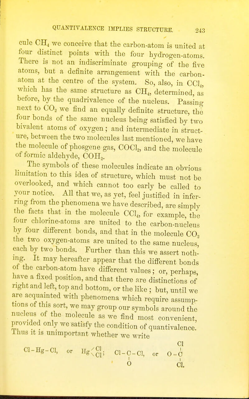 cule CH4 we conceive that the carbon-atom is united at four distinct points with the four hydrogen-atoms. There is not an indiscriminate grouping of the five atoms, but a definite arrangement with the carbon- atom at the centre of the system. So, also, in CCJ4, which has the same structure as CH4, determined, as before, by the quadrivalence of the nucleus. Passing next to CO2 we find an equally definite structure, the four bonds of the same nucleus being satisfied by two bivalent atoms of oxygen; and intermediate in struct- ure, between the two molecules last mentioned, we have the molecule of phosgene gas, COCl^, and the molecule of formic aldehyde, COHj. The symbols of these molecules indicate an obvious hmitation to this idea of structure, which must not be overlooked, and which cannot too early be called to your notice. AU that we, as yet, feel justified in infer- rmg from the phenomena we have described, are simply the facts that in the molecule CCI4, for example, the four chlorme-atoms are united to the carbon-nucleus by four difi-erent bonds, and that in the molecule CO, the two oxygen-atoms are united to the same nucleus' each by two bonds. Further than this we assert noth- ing It may hereafter appear that the difierent bonds ot the carbon-atom have different values; or, perhaps have a fixed position, and that there are distinctions of right and left, top and bottom, or the like ; but, until we are acquainted with phenomena which require assump- tions of this sort, we may group our symbols around the nucleus of the molecule as we find most convenient, provided only we satisfy the condition of quantivalence. ihus It 18 unimportant whether we write CI Cl-Hg-OI, or llg(0]. 0 01.