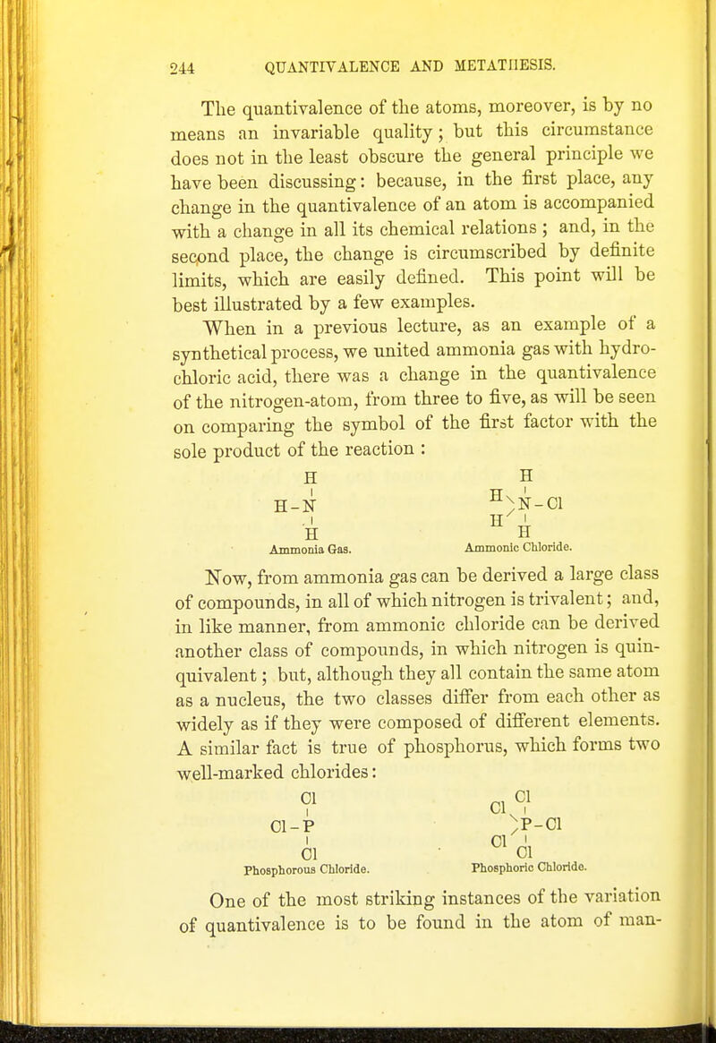 The quantivalence of the atoms, moreover, is by no means an invariable quality; but this circumstance does not in the least obscure the general principle we have been discussing: because, in the first place, any change in the quantivalence of an atom is accompanied with a change in all its chemical relations ; and, in the secpnd place, the change is circumscribed by definite limits, which are easily defined. This point will be best illustrated by a few examples. When in a previous lecture, as an example of a synthetical process, we united ammonia gas with hydro- chloric acid, there was a change in the quantivalence of the nitrogen-atom, from three to five, as will be seen on comparing the symbol of the first factor with the sole product of the reaction : H H H-N ^)N-C1 H H Ammonia Gas. Ammonic CUoride. Now, from ammonia gas can be derived a large class of compounds, in all of which nitrogen is trivalent; and, in like manner, from ammonic chloride can be derived another class of compounds, in which nitrogen is quin- quivalent ; but, although they all contain the same atom as a nucleus, the two classes differ from each other as widely as if they were composed of different elements. A similar fact is true of phosphorus, which forms two well-marked chlorides: ? CI? 01-P )P-ci I 01 ' 01 01 Phosphorous Chloride. Phosphoric Chloride. One of the most striking instances of the variation of quantivalence is to be found in the atom of man-