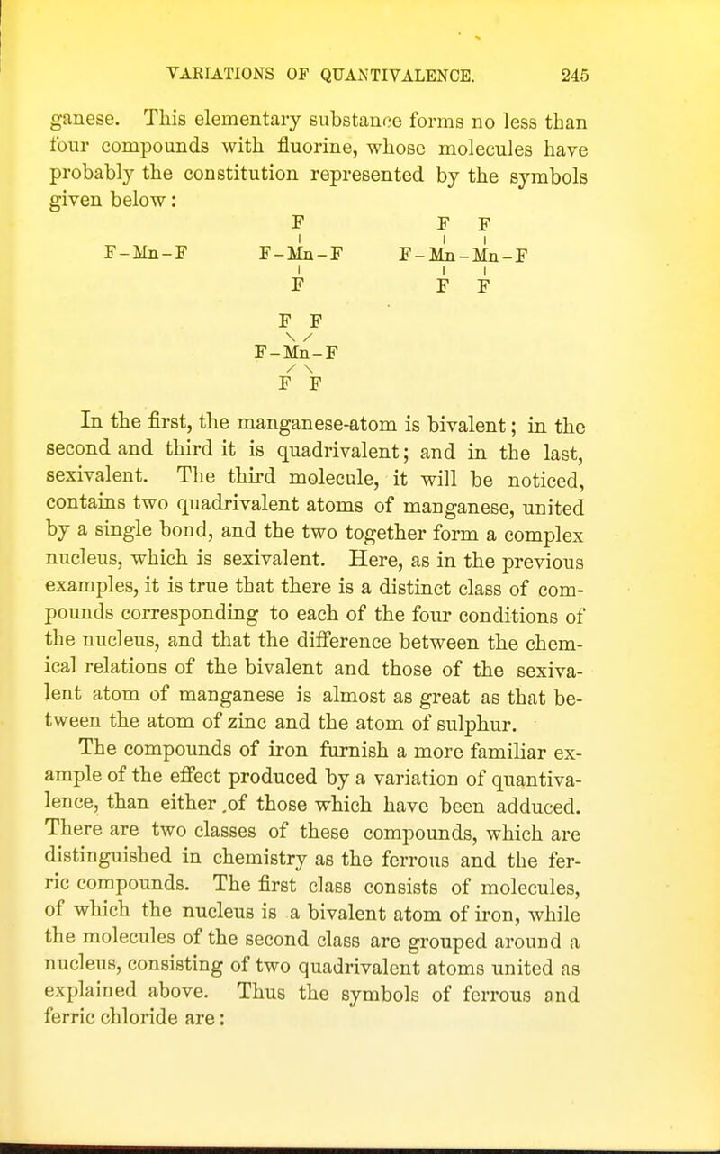 ganese. This elementary substance forms no less than four compounds with fluorine, whose molecules have probably the constitution represented by the symbols given below: F F F F-Mn-F F-Mn-F F-Mn-Mn-F F F F F F F-Mn-F / \ F F In the first, the manganese-atom is bivalent; in the second and third it is quadrivalent; and in the last, sexivalent. The third molecule, it will be noticed, contains two quadrivalent atoms of manganese, united by a single bond, and the two together form a complex nucleus, which is sexivalent. Here, as in the previous examples, it is true that there is a distinct class of com- pounds corresponding to each of the four conditions of the nucleus, and that the difference between the chem- ical relations of the bivalent and those of the sexiva- lent atom of manganese is almost as great as that be- tween the atom of zinc and the atom of sulphur. The compounds of iron furnish a more familiar ex- ample of the effect produced by a variation of quantiva- lence, than either ,of those which have been adduced. There are two classes of these compounds, which are distinguished in chemistry as the ferrous and the fer- ric compounds. The first class consists of molecules, of which the nucleus is a bivalent atom of iron, while the molecules of the second class are grouped around a nucleus, consisting of two quadrivalent atoms united as explained above. Thus the symbols of ferrous and ferric chloride are: