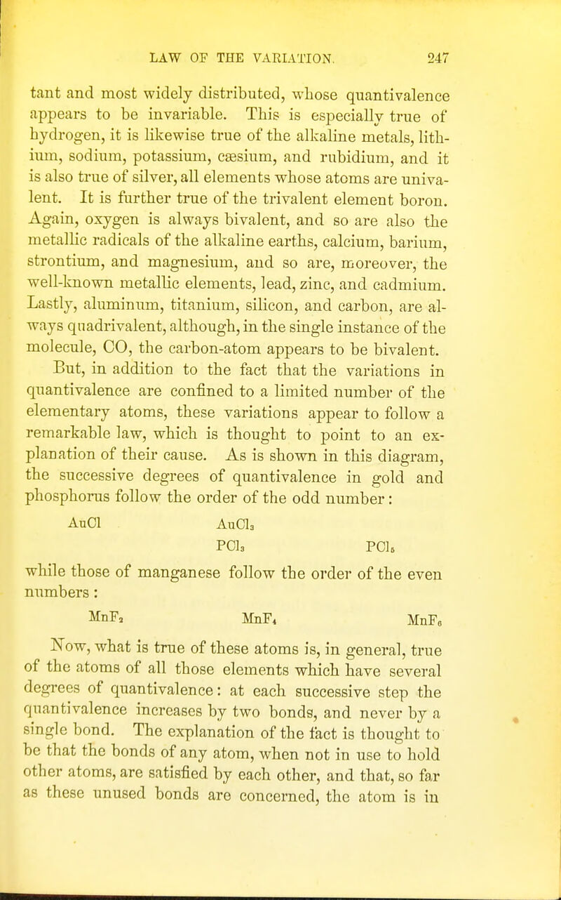 tant and most widely distributed, whose quantivalence appears to be invariable. This is especially true of hydrogen, it is likewise true of the alkaline metals, lith- ium, sodium, potassium, csesium, and rubidium, and it is also true of silver, all elements whose atoms are univa- lent. It is further true of the trivalent element boron. Again, oxygen is always bivalent, and so are also the metallic radicals of the alkaline earths, calcium, barium, strontium, and magnesium, and so are, moreover, the well-known metallic elements, lead, zinc, and cadmium. Lastly, aluminum, titanium, silicon, and carbon, are al- ways quadrivalent, although, in the single instance of the molecule, CO, the carbon-atom appears to be bivalent. But, in addition to the fact that the variations in quantivalence are confined to a limited number of the elementary atoms, these variations appear to follow a remarkable law, which is thought to point to an ex- planation of their cause. As is shown in this diagram, the successive degrees of quantivalence in gold and phosphonis follow the order of the odd number: AuCl AuCla POla PCls while those of manganese follow the order of the even numbers: MnF, MnFi MnF, Now, what is true of these atoms is, in general, true of the atoms of all those elements which have several degrees of quantivalence: at each successive step the quantivalence increases by two bonds, and never by a single bond. The explanation of the fact is thought to be that the bonds of any atom, when not in use to hold other atoms, are satisfied by each other, and that, so far as these unused bonds are concerned, the atom is in