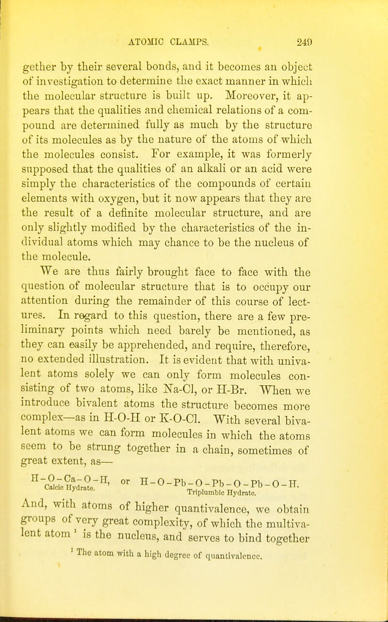 gether by their several bonds, and it becomes an object of investigation to determine the exact manner in which the molecular structure is built up. Moreover, it ap- pears that the qualities and chemical relations of a com- pound are determined fully as much by the structure of its molecules as by the nature of the atoms of which the molecules consist. For example, it was formerly supposed that the qualities of an alkali or an acid were simply the characteristics of the compounds of certain elements with oxygen, but it now appears that they are the result of a definite molecular structure, and are only slightly modified by the characteristics of the in- dividual atoms which may chance to be the nucleus of the molecule. We are thus fairly brought face to face with the question of molecular structure that is to occupy our attention during the remainder of this course of lect- ures. In regard to this question, there are a few pre- liminary points which need barely be mentioned, as they can easily be apprehended, and require, therefore, no extended illustration. It is evident that with univa- lent atoms solely we can only form molecules con- sisting of two atoms, like Na-Cl, or H-Br. When we introduce bivalent atoms the structure becomes more complex—as in H-O-H or K-O-Cl. With several biva- lent atoms we can form molecules in which the atoms seem to be strung together in a chain, sometimes of great extent, as— ^-Sh.u%Z:'^^ H-O-Pb-O-Pb-O-Pb-O-H. ■' Tnplumbic Hydrate. And, with atoms of higher quantivalence, we obtain groups of very great complexity, of which the multiva- lent atom ' is the nucleus, and serves to bind together ' Tlie atom with a high degree of quantivalence.