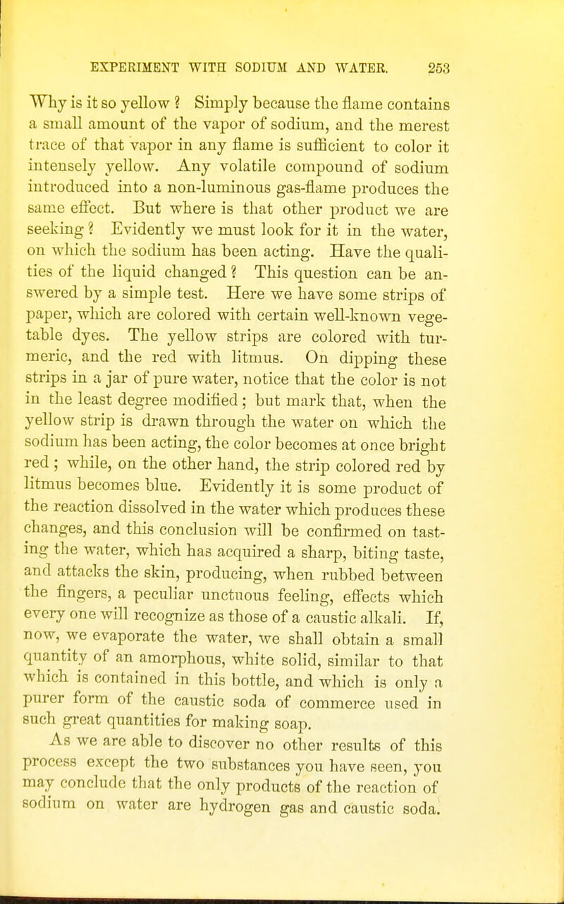 Why is it so yellow ? Simply because the flame contains a small amount of the vapor of sodium, and the merest trace of that vapor in any flame is suflacient to color it intensely yellow. Any volatile compound of sodium introduced into a non-luminous gas-flame produces the same efiect. But where is that other product we are seeking ? Evidently we must look for it in the water, on which the sodium has been acting. Have the quali- ties of the liquid changed ? This question can be an- swered by a simple test. Here we have some strips of paper, which are colored with certain well-known vege- table dyes. The yellow strips are colored with tur- meric, and the red with litmus. On dipping these strips in a jar of pure water, notice that the color is not in the least degree modified ; but mark that, when the yellow strip is drawn through the water on which the sodium has been acting, the color becomes at once bright red ; while, on the other hand, the strip colored red by litmus becomes blue. Evidently it is some product of the reaction dissolved in the water which produces these changes, and this conclusion will be confirmed on tast- ing the water, which has acquired a sharp, biting taste, and attacks the skin, producing, when rubbed between the fingers, a peculiar unctuous feeling, eff'ects which every one will recognize as those of a caustic alkali. If, now, we evaporate the water, we shall obtain a small qua,ntity of an amorphous, white solid, similar to that which is contained in this bottle, and which is only a purer form of the caustic soda of commerce used in such great quantities for making soap. As we are able to discover no other results of this process except the two substances you have seen, you may conclude that the only products of the reaction of sodium on water are hydrogen gas and caustic soda.