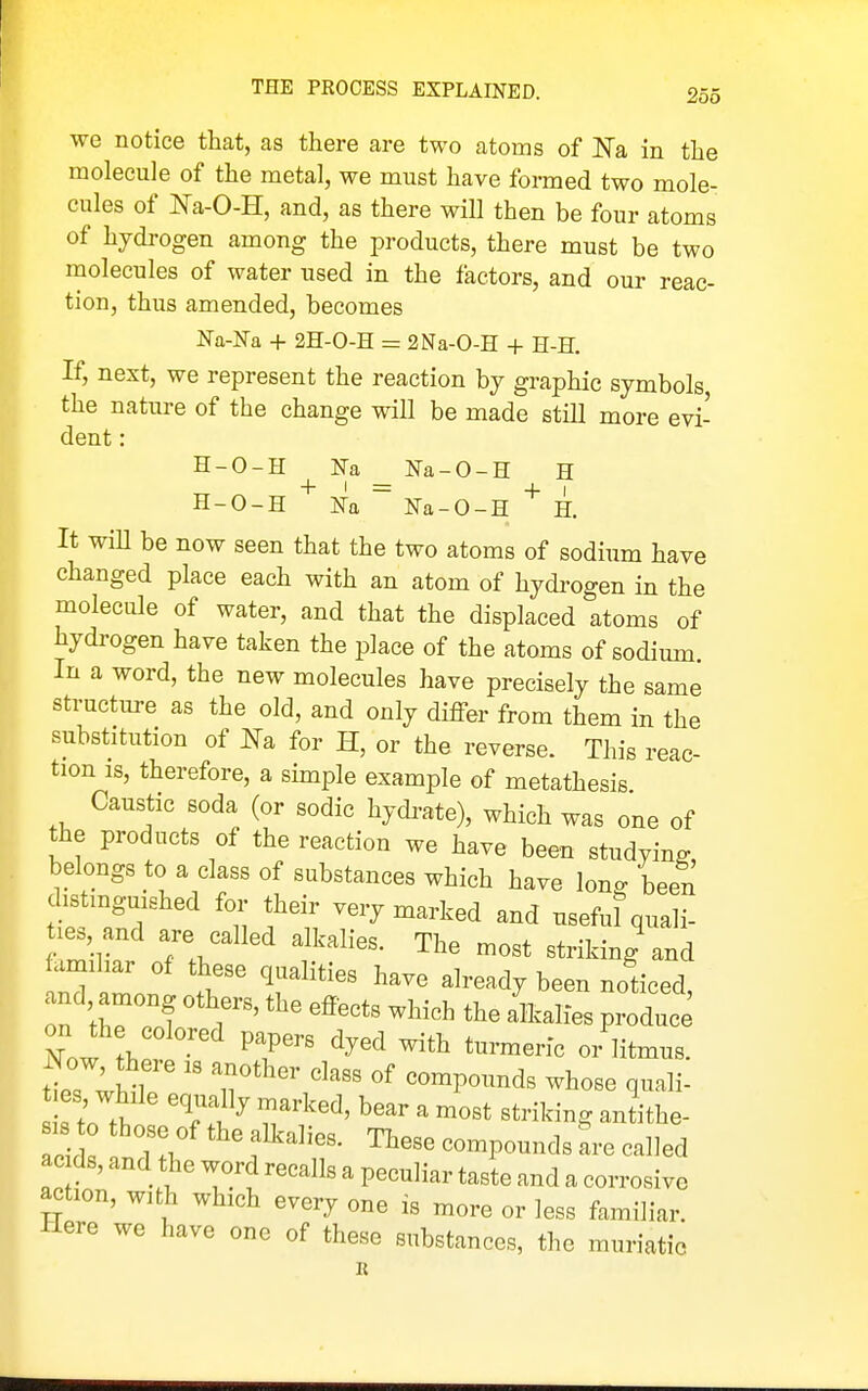 we notice that, as there are two atoms of JSTa in the molecule of the metal, we must have formed two mole- cules of Na-O-H, and, as there will then be four atoms of hydrogen among the products, there must be two molecules of water used in the factors, and our reac- tion, thus amended, becomes ]Sra-Na + 2H-0-H = 2Na-0-H + H-H. If, next, we represent the reaction by graphic symbols the nature of the change will be made still more evi- dent : H-O-H _ Na-O-H H H-O-H ~ Na-O-H H. It wiU be now seen that the two atoms of sodium have changed place each with an atom of hydrogen in the molecule of water, and that the displaced atoms of hydrogen have taken the place of the atoms of sodium. In a word, the new molecules have precisely the same structure as the old, and only differ from them in the substitution of Na for H, or the reverse. This reac- tion IS, therefore, a simple example of metathesis Caustic soda (or sodic hydi^ate), which was one of the products of the reaction we have been studying belongs to a class of substances which have lono- been distinguished for their very marked and usefu? quali- ties, and are called alkalies. The most striking and familiar of these qualities have already been noticed, nd, among others, the effects which the aHcalies produce iXow h f • ^T' ^^^^ ^^^^ - litmus. es, while equally marked, bear a most striking antithe- sis o those of the alkalies. These compounds are called ac ds, and the word recalls a peculiar taste and a corrosive action, with which every one is more or less familiar. Here we have one of these substances, the muriatic