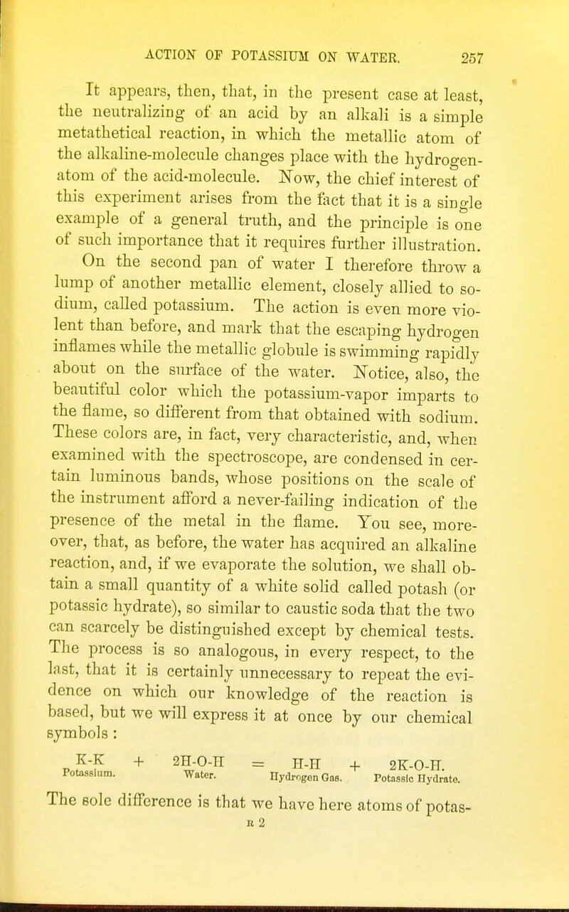 It appears, then, that, in the present case at least, the neutralizing of an acid by an alkali is a simple metathetical reaction, in which the metallic atom of the alkaline-molecule changes place with the hydrogen- atom of the acid-molecule. Now, the chief interest of this experiment arises from the feet that it is a single example of a general truth, and the principle is one of such importance that it requires further illustration. On the second pan of water I therefore throw a lump of another metallic element, closely allied to so- dium, called potassium. The action is even more vio- lent than before, and mark that the escaping hydrogen inflames while the metallic globule is swimming rapidly about on the surface of the water. 1^'otice, also, the beautiful color which the potassium-vapor imparts to the flame, so difierent from that obtained with sodium. These colors are, in fact, very characteristic, and, when examined with the spectroscope, are condensed in cer- tain luminous bands, whose positions on the scale of the instrument afibrd a never-failing indication of the presence of the metal in the flame. You see, more- over, that, as before, the water has acquired an alkaline reaction, and, if we evaporate the solution, we shall ob- tain a small quantity of a white solid called potash (or potassic hydrate), so similar to caustic soda that the two can scarcely be distinguished except by chemical tests. The process is so analogous, in every respect, to the last, that it is certainly unnecessary to repeat the evi- dence on which our knowledge of the reaction is based, but we will express it at once by our chemical symbols: K-K + 2H-0-n = H-n + 2K-0-E. Potossium. Water. Hydrogen Gas. Potassio Hydrate. The sole difi'erence is that we have here atoms of potas- n 2