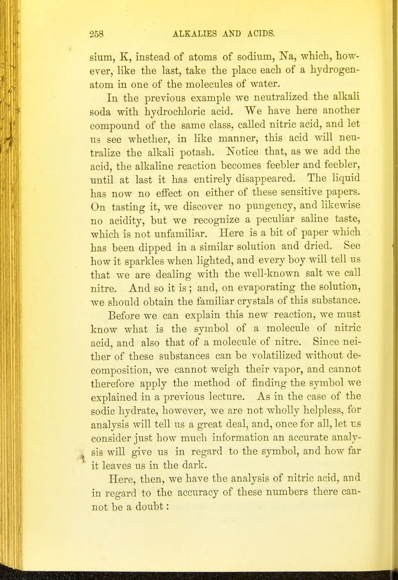 sium, K, instead of atoms of sodium, Na, whicli, how- ever, like the last, take the place each of a hydrogen- atom in one of the molecules of water. In the previous example we neutralized the alkali soda with hydrochloric acid. We have here another compound of the same class, called nitric acid, and let U3 see whether, in like manner, this acid will neu- tralize the alkali potash. Notice that, as we add the acid, the alkaline reaction becomes feebler and feebler, until at last it has entirely disappeared. The liquid has now no effect on either of these sensitive papers. On tasting it, we discover no pungency, and likewise no acidity, but we recognize a peculiar saline taste, which is not unfamiliar. Here is a bit of paper which has been dipped in a similar solution and dried. See how it sparkles when lighted, and every boy will tell us that we are dealing with the well-known salt we call nitre. And so it is; and, on evaporating the solution, we shovild obtain the familiar crystals of this substance. Before we can explain this new reaction, we must know what is the symbol of a molecule of nitric acid, and also that of a molecule of nitre. Since nei- ther of these substances can be volatilized without de- composition, we cannot weigh their vapor, and cannot therefore apply the method of finding the symbol we explained in a previous lecture. As in the case of the sodic hydrate, however, we are not wholly helpless, for analysis will tell us a great deal, and, once for all, let us consider just how much information an accurate analy- sis will give us in regard to the symbol, and how far it leaves us in the dark. Here, then, we have the analysis of nitric acid, and in regard to the accuracy of these numbers there can- not be a doubt: