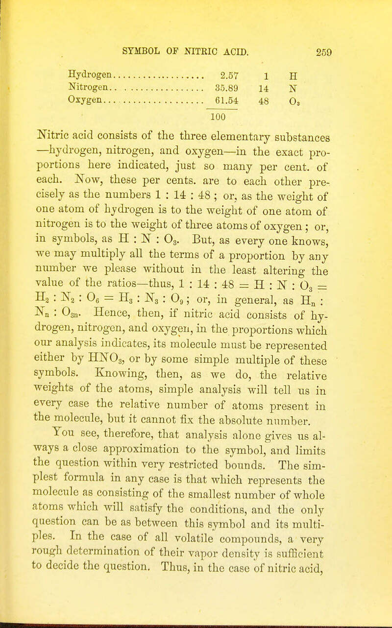 Hydrogen Nitrogen. Oxygen.. 2.57 35.89 61.54 1 14 48 H N O3 100 Nitric acid consists of the three elementary substances —hydrogen, nitrogen, and oxygen—in the exact pro- portions here indicated, just so many per cent, of each. JSTow, these per cents, are to each other pre- cisely as the numbers 1 : 14 : 48 ; or, as the weight of one atom of hydrogen is to the weight of one atom of nitrogen is to the weight of three atoms of oxygen; or, in symbols, as H : N : O3. But, as every one knows,' we may multiply all the terms of a proportion by any number we please without in the least altering the value of the ratios—thus, 1 : 14 : 48 = H : JST : O3 = Hg : ISTa : Oe = H3 : JSTg : O9; or, in general, as Hn : : Osn. Hence, then, if nitric acid consists of hy- drogen, nitrogen, and oxygen, in the proportions which our analysis indicates, its molecule must be represented either by WO3, or by some simple multiple of these symbols. Knowing, then, as we do, the relative weights of the atoms, simple analysis will tell us in every case the relative number of atoms present in the molecule, but it cannot fix the absolute number. You see, therefore, that analysis alone gives us al- ways a close approximation to the symbol, and limits the question within very restricted bounds. The sim- plest formula in any case is that which represents the molecule as consisting of the smallest number of whole atoms which will satisfy the conditions, and the only question can be as between this symbol and its multi- ples. In the case of all volatile compounds, a very rough determination of their vapor density is sufficient to decide the question. Thus, in the case of nitric acid,