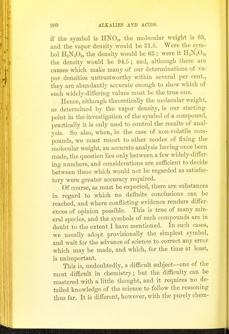 if the symbol is HNO3, the molecular weight is 63, and the vapor density Avould be 31.5. Were the sym- bol HaNjOe, the density would be 63 ; were it Hs^^sOg, the density would be 94.5 ; and, although there are causes which make many of our determinations of va- por densities untrustworthy within several per cent., they are abundantly accurate enough to show which of such widely-differing values must be the true one. Hence, although theoretically the molecular weight, as determined by the vapor density, is our starting- point in the investigation of the symbol of a compound, practically it is only used to control the results of anal- ysis. So also, when, in the case of non-volatile com- pounds, we must resort to other modes of fixing the molecular weight, an accurate analysis having once been made, the question lies only between a few widely-differ- ing numbers, and considerations are sufficient to decide between these which would not be regarded as satisfac- tory were greater accuracy required. Of course, as must be expected, there are substances in regard to which no definite conclusions can be reached, and where conflicting evidence renders differ- ences of opinion possible. This is true of many min- eral species, and the symbols of such compounds are in doubt to the extent I have mentioned. In such cases, we usually adopt provisionally the simplest symbol, and wait for the advance of science to correct any error which may be made, and which, for the time at least, is unhnportant. This is, undoubtedly, a difficult subject—one of the most difficult in chemistry; but the difficulty can be mastered with a little thought, and it requires no de- tailed knowledge of the science to follow the reasoning thus far. It is different, however, with the purely chem-