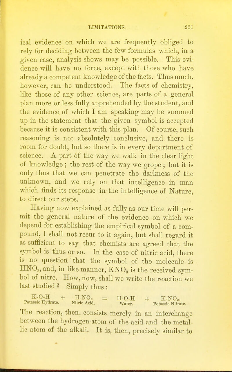 ical evidence on wliicli we are frequently obliged to rely for deciding between the few formulas which, in a given case, analysis shows may be possible. This evi- dence will have no force, except with those who have already a competent knowledge of the facts. Thus much, however, can be understood. The facts of chemistry, like those of any other science, are parts of a general plan more or less fully apprehended by the student, and the evidence of which I am speaking may be summed up in the statement that the given symbol is accepted because it is consistent with, this plan. Of course, such reasoning is not absolutely conclusive, and there is room for doubt, but so there is in every department of science. A part of the way we walk in the clear light of knowledge ; the rest of the way we grope ; but it is only thus that we can penetrate the darkness of the unknown, and we rely on that intelligence in man which finds its response in the intelligence of Natm-e, to direct our steps. Having now explained as fully as our time will per- mit the general nature of the evidence on which we depend for establishing the empirical symbol of a com- pound, I shall not recur to it again, but shall regard it as sufficient to say that chemists are agreed that the symbol is thus or so. In the case of nitric acid, there is no question that the symbol of the molecule is HNO3, and, in like manner, KNOg is the received sym- bol of nitre. How, now, shall we write the reaction we last studied ? Simply thus : K-O-H + H-NOn = H-O-n + K-NO,. Potassic Hydrate. Nitric Add. Water. PotasBic Nitrate. The reaction, then, consists merely in an interchange between the hydrogen-atom of the acid and the metal- lic atom of the alkali. It is, then, precisely similar to