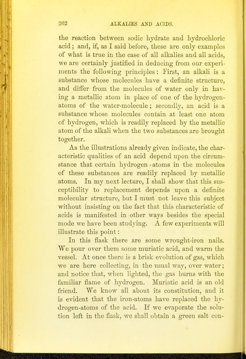 the reaction between sodic hydrate and hydrochloric acid; and, if, as I said before, these are only examples of what is true in the case of all alkalies and all acids, we are certainly justified in deducing from our experi- ments the following principles: First, an alkali is a substance whose molecules have a definite structure, and difier from the molecules of water only in hav- ing a metallic atom in place of one of the hydrogen- atoms of the water-molecule; secondly, an acid is a substance whose molecules contain at least one atom of hydrogen, which is readily replaced by the metallic atom of the alkali when the two substances are brought together. As the illustrations already given indicate, the char- acteristic qualities of an acid depend upon the circum- stance that certain hydrogen - atoms in the molecules of these substances are readily replaced by metallic atoms. In my next lecture, I shall show that this sus- ceptibility to rei^lacement depends upon a definite molecular structure, but I must not leave this subject without insisting on the fact that this characteristic of acids is manifested in other ways besides the special mode we have been studying. A few experiments will illustrate this point: In this flask there are some wrought-iron nails. We pour over them some mui-iatic acid, and warm the vessel. At once there is a brisk evolution of gas, which we are here collecting, in the usual way, over water; and notice that, when lighted, the gas bm-ns with the familiar flame of hydrogen. Muriatic acid is an old friend. We know all about its constitution, and it is evident that the iron-atoms have replaced the hy- drogen-atoms of the acid. If we evaporate the solu- tion left in the flask, we shall obtain a green salt con-