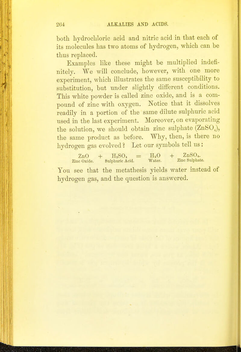 both hydrocLloric acid and nitric acid in that each of its molecules has two atoms of hydrogen, which can be thus replaced. Examples like these might be multiplied indefi- nitely. We will conclude, however, with one more experiment, which illustrates the same susceptibility to substitution, but under slightly different conditions. This white powder is called zinc oxide, and is a com- pound of zinc with oxygen. Notice that it dissolves readily in a portion of the same dilute sulphuric acid used in the last experiment. Moreover, on evaporating the solution, we should obtain zinc sulphate (ZnSO,), the same product as before. Why, then, is there no hydrogen gas evolved ? Let our symbols tell us: ZnO + H2SO4 = H2O + ZnSOi. Zinc Oxide. Sulphuric Acid. Water. Zinc Sulphate. You see that the metathesis yields water instead of hydrogen gas, and the question is answered.