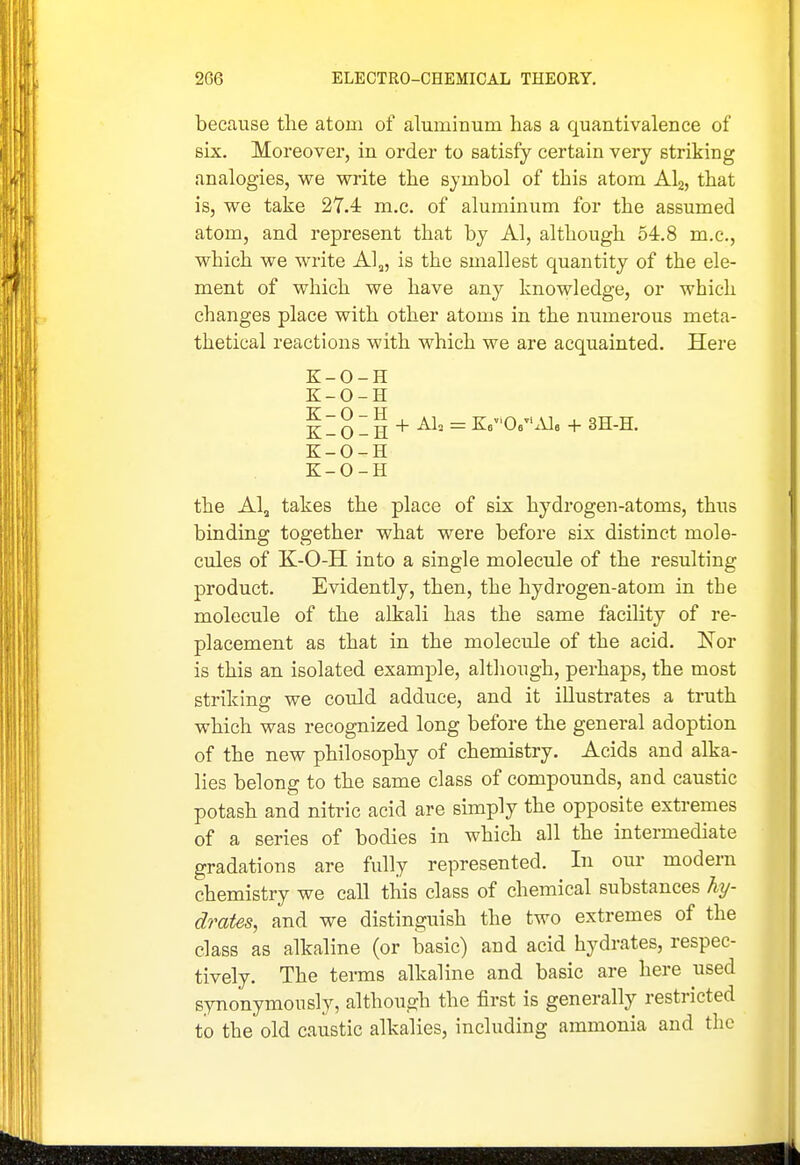 because the atom of aluminum has a quantivalence of six. Moreover, in order to satisfy certain very striking analogies, we write the symbol of this atom AI2, that is, we take 27.4: m,c. of aluminum for the assumed atom, and represent that by Al, although 54.8 m.c, which we write Al,, is the smallest quantity of the ele- ment of which we have any knowledge, or which changes place with other atoms in the numerous meta- thetical reactions with which we are acquainted. Here K-O-H K-O-H i - O - H + = ^^^''O^-^ + 3H-H. K-O-H K-O-H the AI3 takes the place of six hydrogen-atoms, thus binding together what were before six distinct mole- cules of K-O-H into a single molecule of the resulting product. Evidently, then, the hydrogen-atom in the molecule of the alkali has the same faciUty of re- placement as that in the molecule of the acid. Nor is this an isolated example, although, perhaps, the most striking we could adduce, and it illustrates a truth which was recognized long before the general adoption of the new philosophy of chemistry. Acids and alka- lies belong to the same class of compounds, and caustic potash and nitric acid are simply the opposite extremes of a series of bodies in which all the intermediate gradations are fully represented. In our modern chemistry we call this class of chemical substances hy- drates, and we distinguish the two extremes of the class as alkaline (or basic) and acid hydrates, respec- tively. The terms alkaline and basic are here used synonymously, although the first is generally restricted to the old caustic alkalies, including ammonia and the