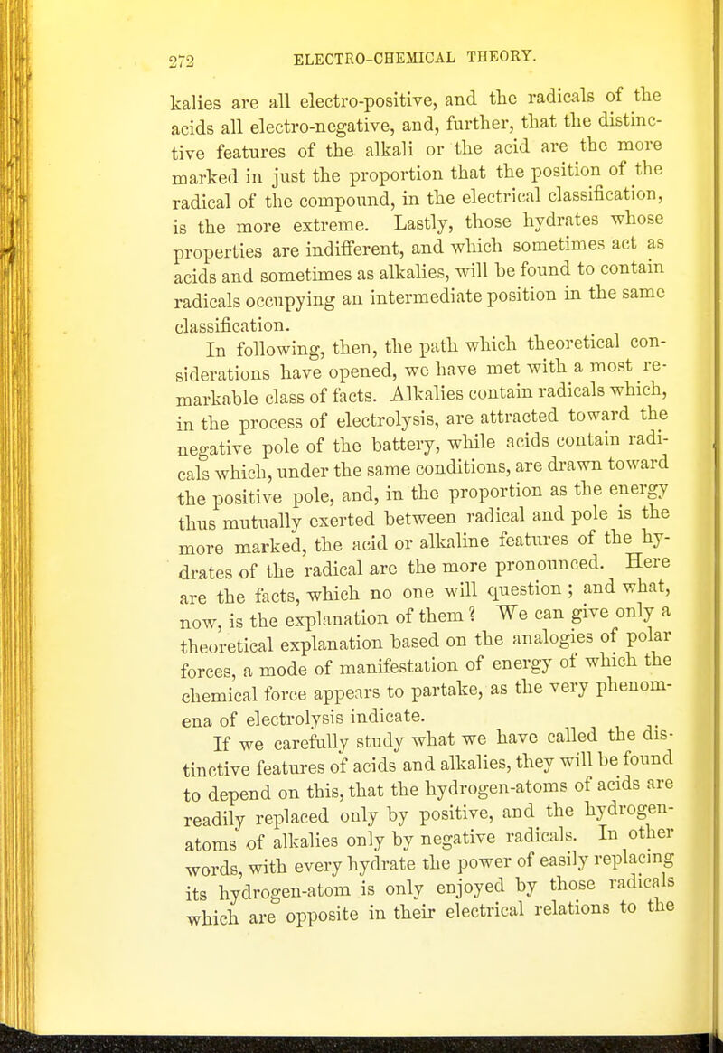 kalies are all electro-positive, and the radicals of the acids all electro-negative, and, further, that the distinc- tive features of the alkali or the acid are the more marked in just the proportion that the position of the radical of the compound, in the electrical classification, is the more extreme. Lastly, those hydrates whose properties are indifferent, and which sometimes act as acids and sometunes as alkalies, will be found to contain radicals occupying an intermediate position in the same classification. In following, then, the path which theoretical con- siderations have opened, we have met with a most re- markable class of tacts. Alkalies contain radicals which, in the process of electrolysis, are attracted toward the negative pole of the battery, while acids contain radi- cals which, under the same conditions, are drawn toward the positive pole, and, in the proportion as the energy thus mutually exerted between radical and pole is the more marked, the acid or alkaline features of the hy- drates of the radical are the more pronounced. Here are the facts, which no one will question ; and what, now, is the explanation of them ? We can give only a theoretical explanation based on the analogies of polar forces, a mode of manifestation of energy of which the chemical force appears to partake, as the very phenom- ena of electrolysis indicate. If we carefully study what we have called the dis- tinctive features of acids and alkalies, they will be found to depend on this, that the hydrogen-atoms of acids are readily replaced only by positive, and the hydrogen- atoms of alkalies only by negative radicals. In other words, with every hydrate the power of easily replacmg its hydrogen-atom is only enjoyed by those radicals which are opposite in their electrical relations to the