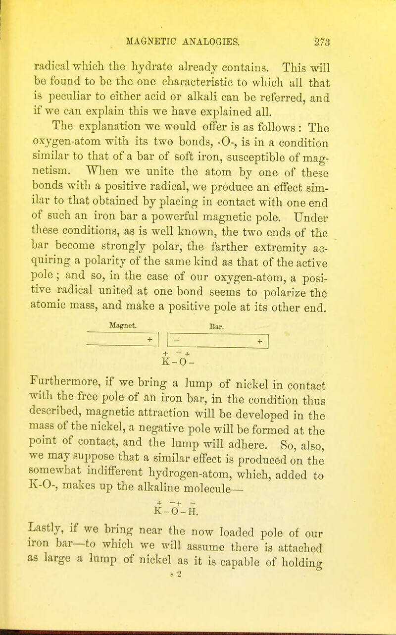 radical which the hydrate ah-eady contains. This will be found to be the one characteristic to which all that is peculiar to either acid or alkali can be referred, and if we can explain this we have exjDlained all. The explanation we would offer is as follows : The oxjgen-atom with its two bonds, -0-, is in a condition similar to that of a bar of soft iron, susceptible of mag- netism. When we unite the atom by one of these bonds with a positive radical, we produce an effect sim- ilar to that obtained by placing in contact with one end of such an iron bar a powerful magnetic pole. Under these conditions, as is well known, the two ends of the bar become strongly polar, the farther extremity ac- quiring a polarity of the same kind as that of tbe active pole; and so, in the case of our oxygen-atom, a posi- tive radical united at one bond seems to polarize the atomic mass, and make a positive pole at its other end. Magnet. Bar. + - + K-0- Furthermore, if we bring a lump of nickel in contact with the free pole of an iron bar, in the condition thus described, magnetic attraction will be developed in the mass of the nickel, a negative pole will be formed at the point of contact, and the lump will adhere. So, also, we may suppose that a similar effect is produced on the somewhat indifferent hydrogen-atom, which, added to K-0-, makes up the alkaline molecule— + -+ - K-O-H. Lastly, if we bring near the now loaded pole of our iron bar—to whicli we will assume there is attached as large a lump of nickel as it is capable of holding