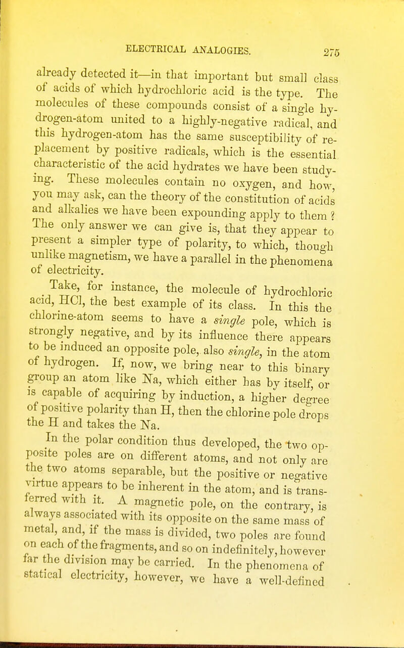 already detected it—in that important but small class of acids of which hydrochloric acid is the type. The molecules of these compounds consist of a single hy- drogen-atom united to a highly-negative radical, and this hydrogen-atom has the same susceptibility of re- placement by positive radicals, which is the essential characteristic of the acid hydrates we have been study- mg. These molecules contain no oxygen, and how you may ask, can the theory of the constitution of acids and alkalies we have been expounding apply to them « The only answer we can give is, that they appear to present a simpler type of polarity, to which, though unlike magnetism, we have a parallel in the phenomena of electricity. _ Take, for instance, the molecule of hydrochloric acid, HCl, the best example of its class. In this the chlorme-atom seems to have a single pole, which is strongly negative, and by its influence there appears to be induced an opposite pole, also single, in the atom of hydrogen. If, now, we bring near to this binary gi'oup an atom like Na, which either has by itself, or is capable of acquiring by induction, a higher degree of positive polarity than H, then the chlorine pole drops the H and takes the Na. In the polar condition thus developed, the two op- posite poles are on different atoms, and not only are the two atoms separable, but the positive or negative virtue appears to be inherent in the atom, and is trans- ferred with it. A magnetic pole, on the contrary, is always associated with its opposite on the same mass of metal, and, if the mass is divided, two poles are found on each of the fragments, and so on indefinitely, however far the division may be carried. In the phenomena of statical electricity, however, we have a well-defined