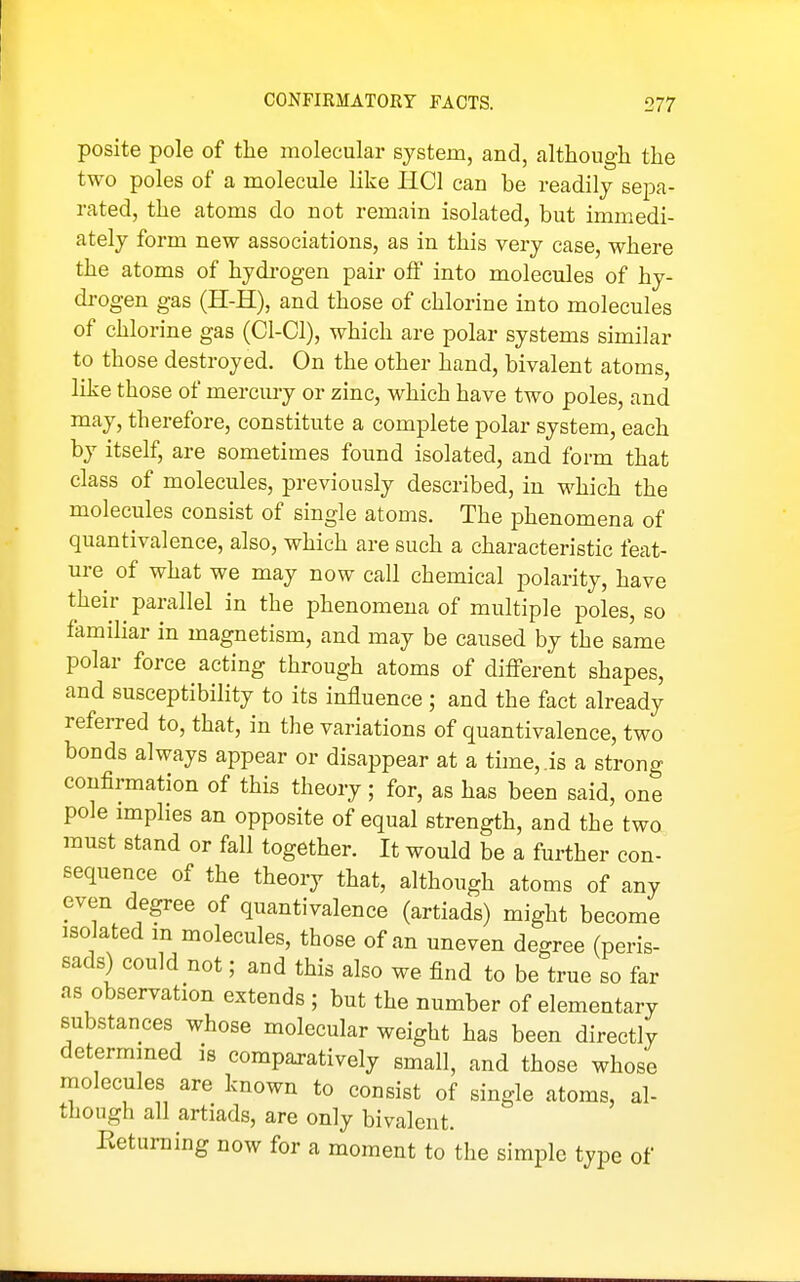 posite pole of the molecular system, and, although the two poles of a molecule like IICl can be readily sepa- rated, the atoms do not remain isolated, but immedi- ately form new associations, as in this very case, where the atoms of hydi-ogen pair olf into molecules of hy- drogen gas (H-H), and those of chlorine into molecules of chlorine gas (Cl-Cl), which are polar systems similar to those destroyed. On the other hand, bivalent atoms, like those of mercury or zinc, which have two poles, and may, therefore, constitute a complete polar system, each by itself, are sometimes foimd isolated, and form that class of molecules, previously described, in which the molecules consist of single atoms. The phenomena of quantivalence, also, which are such a characteristic feat- ure of what we may now call chemical polarity, have their parallel in the phenomena of multiple poles, so familiar in magnetism, and may be caused by the same polar force acting through atoms of different shapes, and susceptibility to its influence ; and the fact already referred to, that, in the variations of quantivalence, two bonds always appear or disappear at a time, ,is a strong confirmation of this theory; for, as has been said, one pole implies an opposite of equal strength, and the two must stand or fall together. It would be a further con- sequence of the theory that, although atoms of any even degree of quantivalence (artiads) might become isolated m molecules, those of an uneven degree (peris- sads) could not; and this also we find to be true so far as observation extends ; but the number of elementary substances whose molecular weight has been directly determmed is comparatively small, and those whose niolecules are known to consist of single atoms, al- though all artiads, are only bivalent. Pwetuming now for a moment to the simple type of