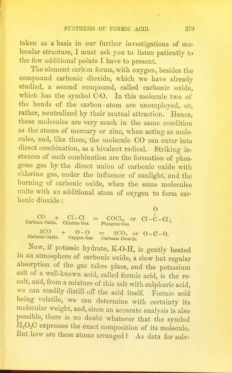 taken as a basis in our further investigations of mo- lecular structure, I must ask you to listen patiently to the few additional points I have to present. The element carbon forms, with oxygen, besides the compound carbonic dioxide, which we have already studied, a second compound, called carbonic oxide, which has the symbol 0=0, In this molecule two of the bonds of the carbon-atom are unemployed, or, rather, neutralized by their mutual attraction. Hence, these molecules are very much in the same condition as the atoms of mercury or zinc, when acting as mole^ cules, and, like them, the molecule CO can enter into direct combination, as a bivalent radical. Striking in- stances of such combination are the formation of phos- gene gas by the direct union of carbonic oxide with chlorine gas, under the influence of sunlight, and the burning of carbonic oxide, when the same molecules imite with an additional atom of oxygen to form car- bonic dioxide: O n .^-^r. + ^^-^^ = OOCk or OI-O-Ol: Carbonic Onde. Chlorine Gas. Phosgene Gas. r.y.^Pn-, + ^ = ^ = or 0 = 0 = 0. Carbonic Oxide. Oxygen Gas. Carbonic Dioxide. Now, if potassic hydi-ate, K-O-H, is gently heated m an atmosphere of carbonic oxide, a slow but regular absorption of the gas takes place, and the potassium salt of a well-known acid, called formic acid, is the re- sult, and, from a mixture of this salt with sulphuric acid, we can readily distill off the acid itself. Formic acid being volatile, we can determine with certainty its molecular weight, and, since an accurate analysis is also possible, there is no doubt whatever that the symbol H2O2C expresses the exact composition of its molecule. But how are these atoms arranged ? As data for solv-