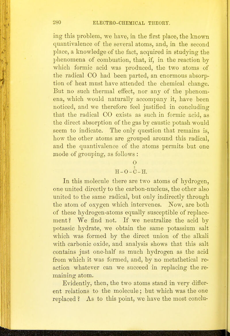 ing this problem, we have, in the first place, the known quantivalence of the several atoms, and, in the second place, a knowledge of the fact, acquired in studying the phenomena of combustion, that, if, in the reaction by which formic acid was produced, the two atoms of the radical CO had been parted, an enormous absorp- tion of heat must have attended the chemical change. But no such thermal effect, nor any of the phenom- ena, which would natui-ally accompany it, have been noticed, and we therefore feel justified in concluding that the radical CO exists as such in formic acid, as the direct absorption of the gas by caustic potash would seem to indicate. The only question that remains is, how the other atoms are grouped around this radical, and the quantivalence of the atoms permits but one mode of grouping, as follows : 0 H-O-C-H. In this molecule there are two atoms of hydrogen, one united directly to the carbon-nucleus, the other also united to the same radical, but only indirectly through the atom of oxygen which intervenes. IS^ow, are both of these hydrogen-atoms equally susceptible of replace- ment? We find not. If we neutralize the acid by potassic hydrate, we obtain the same potassium salt which was formed by the direct union of the alkali with carbonic oxide, and analysis shows that this salt contains just one-half as much hydrogen as the acid from which it was formed, and, by no metathetical re- action whatever can we succeed in replacing the re- maining atom. Evidently, then, the two atoms stand in very difier- ent relations to the molecule; but which was the one replaced ? As to this point, we have the most conclu-