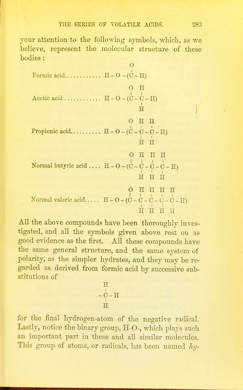 your attention to the following symbols, which, as we believe, represent the molecular structure of these bodies: 0 ii Formic acid H - 0 - (0 - H) 0 E Acetic acid H-O-(C-C-ir) 0 H H II I I Propionic acid H-O-(C-O-O-II) H H 0 H n H Normal butyric acid H-0-(0- 0- 0- 0-H) I I I H n H 0 H n H n 0 I 1 I I iN'ormal valeric acid n-O-(O-O-O-G-O-ir) I I I I H H H n All the above compounds have been thoroughly inves- tigated, and all the symbols given above rest on as good evidence as the first. All these compounds have the same general structure, and the same system of polarity, as the simpler hydrates, and they may be re- garded as derived from formic acid by successive sub- stitutions of n -0-H I n for the final hydrogen-atom of the negative radical. Lastly, notice the binary group, H-O-, which plays such an important part in these and all similar molecules. This group of atoms, or radicals, has been named liy-