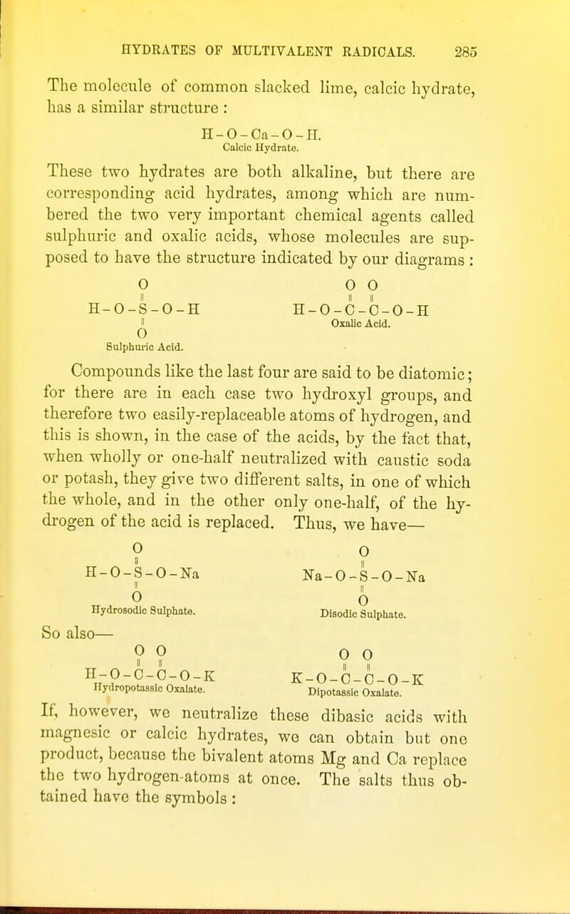 The molecule of common slacked lime, calcic hydrate, has a similar structure : H-O-Oa-O-H. Calcic Hydrate. These two hydrates are both alkaline, but there are corresponding acid hydrates, among which are num- bered the two very important chemical agents called sulphuric and oxalic acids, whose molecules are sup- posed to have the structure indicated by our diagrams : 0 0 0 H-O-S-O-H H-O-C-O-O-H II Oxalic Acid. o Sulphui-ic Acid. Compounds like the last four are said to be diatomic; for there are in each case two hydi^oxyl groups, and therefore two easily-replaceable atoms of hydrogen, and this is shown, in the case of the acids, by the fact that, when wholly or one-half neutralized with caustic soda or potash, they give two different salts, in one of which the whole, and in the other only one-half, of the hy- drogen of the acid is replaced. Thus, we have— 0 0  II H-O-S-O-Na Na-O-S-O-Na 0 0 Hydrosodic Sulphate. Disodic Sulphate. So also— 0 0 0 0 \?-^-Pn^-^ K-O-O-O-O-K llydropotassic Oxalate. Dipotassic Cxalate. If, however, we neutralize these dibasic acids with magnesic or calcic hydrates, wo can obtain but one product, because the bivalent atoms Mg and Ca replace the two hydrogen-atoms at once. The salts thus ob- tained have the symbols: