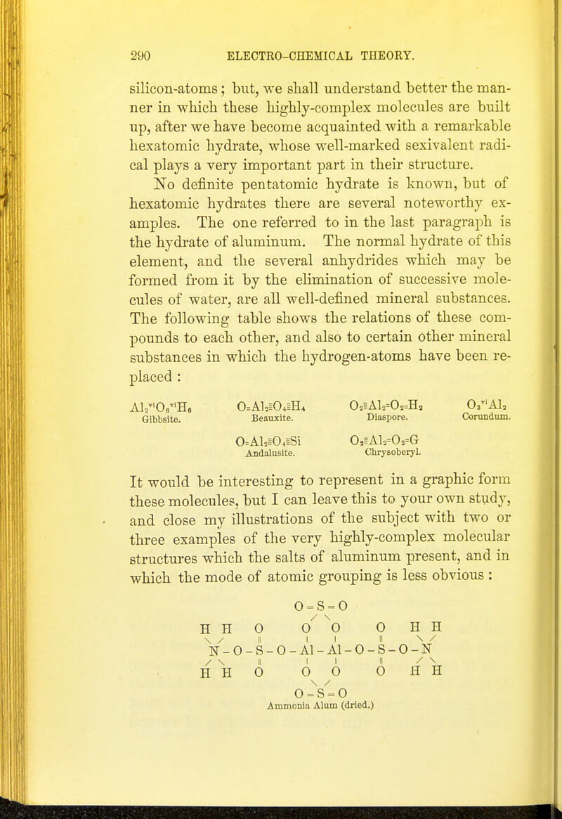 silicon-atoms; but, we shall understand better the man- ner in which these highly-complex molecules are built up, after we have become acquainted with a remarkable hexatomic hydrate, whose well-marked sexivalent radi- cal plays a very important part in their structure. ISTo definite pentatomic hydrate is known, but of hexatomic hydrates there are several noteworthy ex- amples. The one referred to in the last paragraph is the hydrate of aluminum. The normal hydi-ate of this element, and the several anhydrides which may be formed from it by the elimination of successive mole- cules of water, are all well-defined mineral substances. The following table shows the relations of these com- pounds to each other, and also to certain other mineral substances in which the hydrogen-atoms have been re- placed : A1/'06H6 0=Al2i04iH, 02iAlo=0==Ha Os^'Al, Gibbsite. Beauxite. Diaspore. Corundvun. 0=Al=i04iSi 0,iAl2=0.=G Andalusite. Chrysoberyl. It would be interesting to represent in a graphic form these molecules, but I can leave this to your own study, and close my illustrations of the subject with two or three examples of the very highly-complex molecular structures which the salts of aluminum present, and in which the mode of atomic grouping is less obvious : 0 = S = 0 H H 0 0^ ^0 0 H H \ / II II II \ / ]sr-o-s-o-Ai-Ai-o-s-o-]sr / \ II II II / \ HHO 00 OHH o = s = o Ammonia Alum (dried.)