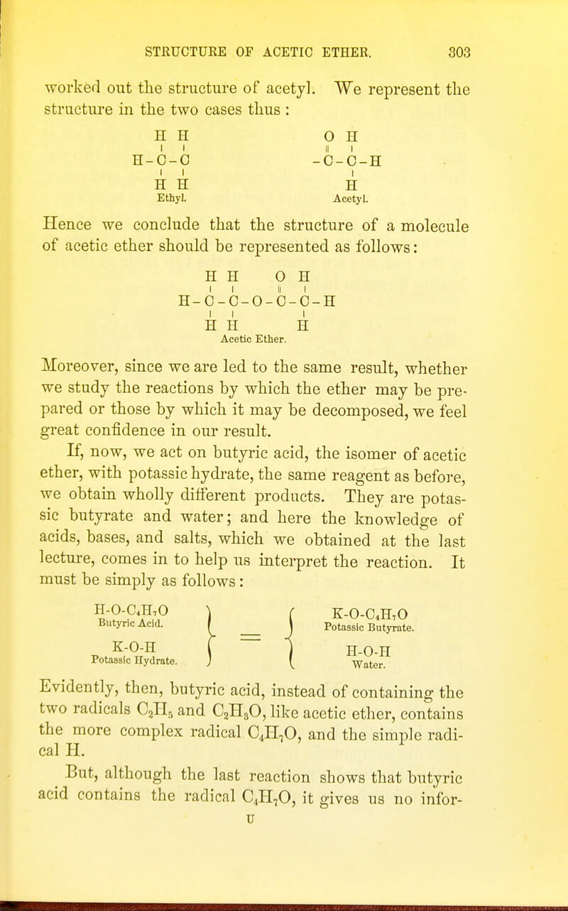 worked out the structure of acetyl. We represent the structure in the two cases thus : H H OH II II I H-0-0 -C-O-H I I I H H H Ethyl. Acetyl. Hence we conclude that the structure of a molecule of acetic ether should be represented as follows: H H OH H-C-C-O-O-O-H I I I H H H Acetic Ether. Moreover, since we are led to the same result, whether we study the reactions by which the ether may be pre- pared or those by which it may be decomposed, we feel great confidence in our result. If, now, we act on butyric acid, the isomer of acetic ether, with potassic hydi-ate, the same reagent as before, we obtain wholly different products. They are potas- sic butyrate and water; and here the knowledge of acids, bases, and salts, which we obtained at the last lecture, comes in to help us interpret the reaction. It must be simply as follows: H-0-C.n,0 ) r K-0-C4H,0 ButyncAcid. I J Potassic Butyrate. K-O-H t ~ 1 H-O-H Potassic Hydrate. ; Water. Evidently, then, butyric acid, instead of containing the two radicals C^R, and C2H3O, like acetic ether, contains the more complex radical C4H,0, and the simple radi- cal H. ^ But, although the last reaction shows that butyric acid contains the radical C^H^O, it gives us no infor- u