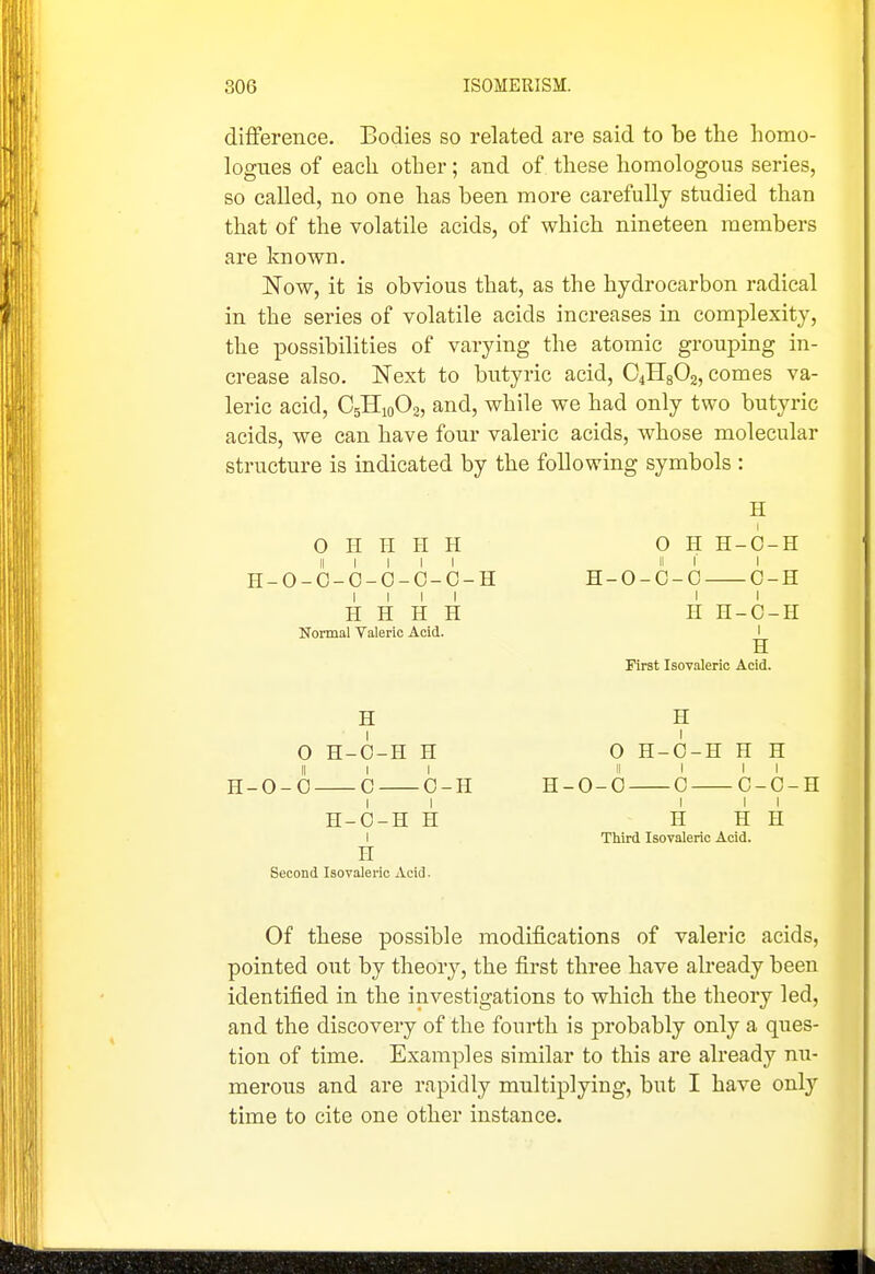 difference. Bodies so related are said to be the homo- logues of each other; and of these homologous series, so called, no one has been more carefully studied than that of the volatile acids, of which nineteen members are known. Now, it is obvious that, as the hydrocarbon radical in the series of volatile acids increases in complexity, the possibilities of varying the atomic grouping in- crease also. Next to butyric acid, CJIgOz, comes va- leric acid, C5H10O2, and, while we had only two butyric acids, we can have four valeric acids, whose molecular structure is indicated by the following symbols : 0 H II H H II I I I I H-O-O-C-O-C-O-H I I I I H H H H Normal Valeric Acid. H O H-O-H H II I I H-0-0 C 0-H H-O-H H I H Second Isovaleric Acid. H 0 H H-C-H II I I H-O-C-C C-H H H-C-H I H IHrst Isovaleric Acid. H 0 H-O-H H H H-0-0 0 C-C-H I I I H H H Third Isovaleric Acid. Of these possible modifications of valeric acids, pointed out by theory, the first three have already been identified in the investigations to which the theory led, and the discovery of the fourth is probably only a ques- tion of time. Examples similar to this are already nu- merous and are rapidly multiplying, but I have only time to cite one other instance.