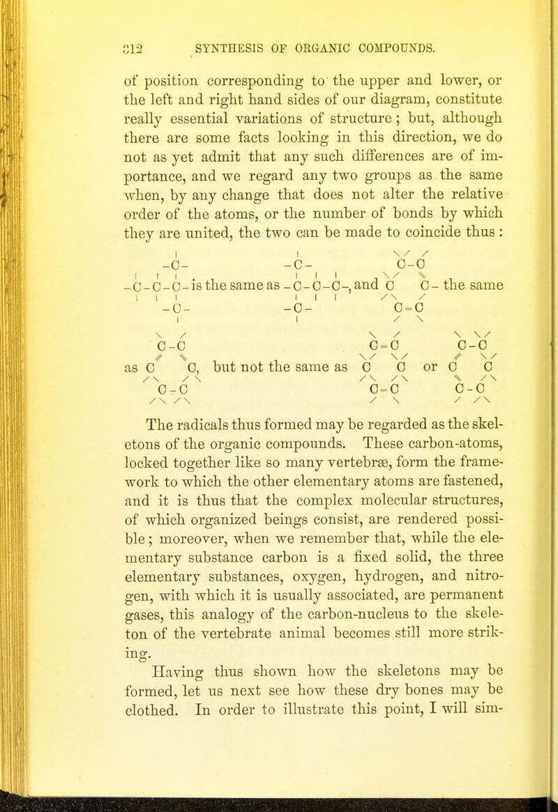 of position corresponding to' the upper and lower, or the left and right hand sides of our diagram, constitute really essential variations of structure; but, although there are some facts looking in this direction, we do not as yet admit that any such dilferences are of im- portance, and we regard any two groups as the same when, by any change that does not alter the relative order of the atoms, or the number of bonds by which they are united, the two can be made to coincide thus : 1 1 / 0- -0- 0- 0 1 1 -C-C- 1 C-IS the same as _c-0-0-, and 0 0- the same 1 1 1 1 1 1 c- -0- 0 = 0 1 1 / \ \ / \ / \ / 0 -C 0 = 0 0 -0 // but not the same as as C 0, 0 0 or 0 0 / \ / \ 0 -0 0 = 0 0 -0 / \ / \ / \ The radicals thus formed may be regarded as the skel- etons of the organic compounds. These carbon-atoms, locked together like so many vertebrae, form the frame- work to which the other elementary atoms are fastened, and it is thus that the complex molecular structures, of which organized beings consist, are rendered possi- ble ; moreover, when we remember that, while the ele- mentary substance carbon is a fixed solid, the three elementary substances, oxygen, hydi'ogen, and nitro- gen, with which it is usually associated, are permanent gases, this analogy of the carbon-nucleus to the skele- ton of the vertebrate animal becomes still more strik- ing. Having thus shown how the skeletons may be foi-med, let us next see how these dry bones may be clothed. In order to illustrate this point, I will sim-