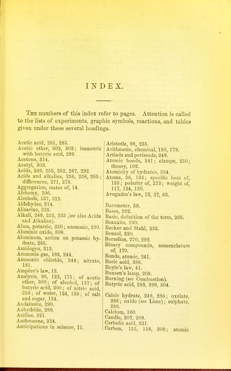 INDEX. The numbers of this index refer to pages. Attention is called to the lists of experiments, graphic symbols, reactions, and tables given under these several headings. Acetic acid, 281, 283. Acetic ether, 302, 303; isometric with butyric acid, 299. Acetone, 314. Acetyl, 303. Acids, 249, 255, 262, 267, 292. Acids and alkalies, 256, 258, 265 ; difierences, 271, 273. Aggregation, states of, 14. Alchemy, 106. Alcohols, 137, 315. Aldehydes, 314. Alizarine, 325. Alkali, 249, 253, 255 [see also Acids and AlkaUes). Alum, potassic, 250; ammonic, 290. Aluminic oxide, 308. Aluminum, action on potassic hy- drate, 265. Amidogen, 313. Ammonia gas, 185, 244. Ammonic chloride, 244: nitrate, 181. Ampere's law, 13. Analysis, 96, 122, 175; of acetic ether, 300; of alcohol, 137; of butyric acid, 300; of nitric acid, 259; of water, 124, 138; of salt and sugar, 124. Andalusite, 290. Anhydride, 288. Aniline, 321. Anthracene, 324. Anticipations in science, 11. Aristotle, 98, 235. Arithmetic, chemical, 150, 179. Artiads and perissads, 248. Atomic bonds, 241; clamps, 250; theory, 102. Atomicity of hydrates, 284. Atoms, 36, 135; specific heat of, 133 ; polarity of, 273 ; weight of, 117, 124, 130. Avogadro's law, 13, 37, 63. Barometer, 39. Bases, 292. Basic, definition of the term, 266. Beauxite, 290. Becker and Stahl, 235. Benzol, 320. BerzeUus, 270, 292. Binary compounds, nomenclature of, 170. Bonds, atomic, 241. Boric acid, 286. Boyle's law, 41. Bunsen's lamp, 208. Burning (see Combustion). Butyric acid, 283, 299, 304. Calcic hydrate, 249, 285; oxalate, 286 ; oxide (sec Lime); sulphate, 250. Calcium, 160. Candle, 207, 209. Carbolic acid, 321. Carbon, 155, 158, 308; atomic