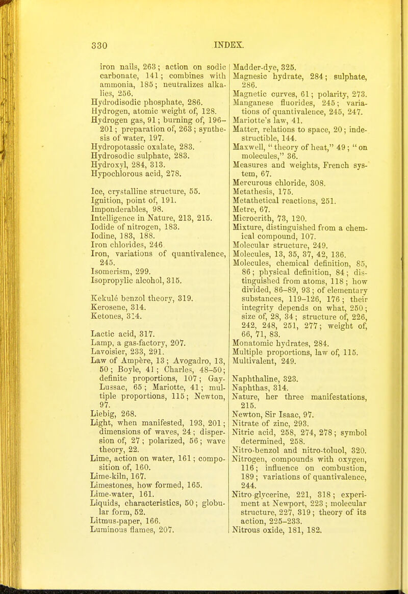 iron nails, 263; action on sodic carbonate, 141; combines with ammonia, 185; neutralizes alka- lies, 256. Hydrodisodic phosphate, 286. Hydrogen, atomic weight of, 128. Hydrogen gas, 91; burning of, 196- 201; preparation of, 263; synthe- sis of water, 197. Hydropotassic oxalate, 283. Hydrosodic sulphate, 283. Hydroxyl, 284, 313. Hypochlorous acid, 278. Ice, crystalline structure, 55. Ignition, point of, 191. Imponderables, 98. Intelligence in Nature, 213, 215. Iodide of nitrogen, 183. Iodine, 183, 188. Iron chlorides, 246 Iron, variations of quantivalence, 245. Isomerism, 299. Isopropylic alcohol, 315. Kekule benzol theory, 319. Kerosene, 314. Ketones, 314. Lactic acid, 317. Lamp, a gas-factory, 207. Lavoisier, 233, 291. Law of Ampfere, 13; Avogadro, 13, 60; Boyle, 41; Charles, 48-50; definite proportions, 107; Gay- Lussac, 65 ; Mariotte, 41; mul- tiple proportions, 115; Newton, 97. Liebig, 268. Light, when manifested, 193, 201; dimensions of waves, 24; disper- sion of, 27 ; polarized, 56; wave theory, 22. Lime, action on water, 161; compo- sition of, 160. Lime-kiln, 167. Limestones, how formed, 165. Lime-water, 161. Liquids, characteristics, 50; globu- lar form, 52. Litmus-paper, 166. Luminous flames, 207. Madder-dye, 325. Magnesic hydrate, 284; sulphate, 286. Magnetic curves, 61; polarity, 273. Manganese fluorides, 245; varia- tions of quantivalence, 245, 247. Mariotte's law, 41. Matter, relations to space, 20; inde- structible, 144. Maxwell,  theory of heat, 49 ;  on molecules, 36. Measures and weights, French sys- tem, 67. Mercurous chloride, 308. Metathesis, 175. Metathetical reactions, 251. Metre, 67. Microcrith, 73, 120. Mixture, distinguished from a chem- ical compound, 107. Molecular structure, 249. Molecules, 13, 35, 37, 42, 136. Molecules, chemical definition, 85, 86 ; physical definition, 84 ; dis- tinguished from atoms, 118 ; how divided, 86-89, 93; of elementary substances, 119-126, 176 ; their integrity depends on what, 250; size of, 28, 34; structure of, 226, 242, 248, 251, 277; weight of, 66, 71, 83. Monatomic hydrates, 284. Multiple proportions, law of, 115. Multivalent, 249. Naphthaline, 323. Naphthas, 314. Nature, her three manifestations, 216. Newton, Sir Isaac, 97. Nitrate of zinc, 293. Nitric acid, 258, 274, 278; symbol determined, 258. Nitro-benzol and nitro-toluol, 320. Nitrogen, compounds with oxygen, 116; influence on combustion, 189; variations of quantivalence, 244. Nitro glycerine, 221, 318 ; experi- ment at Newport, 223 ; molecular structure, 227, 319; theory of its action, 225-233. Nitrous oxide, 181, 182.