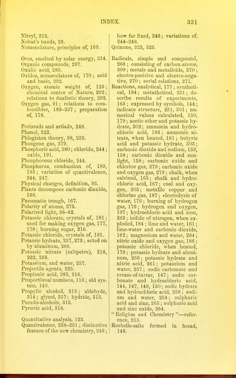 Nitryl, 313. Nobat's bands, 25. Nomenclature, principles of, 169. Ores, smelted by solar energy, 214. Organic compounds, 297. Oxalic acid, 285. Oxides, nomenclature of, 170 ; acid and basic, 292. Oxygen, atomic weight of, 125; chemical centre of Nature, 292; relations to dualistic theory, 292. Oxygen gas, 91; relations to com- bustibles, 189-237; preparation of, 178. Perissads and artiads, 248. Phenol, 322. Phlogiston theory, 98, 235. Phosgene gas, 279. Phosphoric acid, 280; chloride, 244; oxide, 191. Phosphorous chloride, 244. Phosphorus, combustion of, 189, 193 ; variation of quantivalence, 244, 247. Physical changes, definition, 95. Plants decompose carbonic dioxide, 156. Pneumatic trough, 167. Polarity of atoms, 273. Polarized light, 56-62. Potassic chlorate, crystals of, 181; used for making oxygen gas, 177, 178; burning sugar, 216. Potassic chloride, crystals of, 181. Potassic hydrate, 257, 273; acted on by aluminum, 266. Potassic nitrate (saltpetre), 218, 222, 258. Potassium, and water, 257. Projectile agents, 225. Propionic acid, 283, 316. Proportional numbers, 115 ; old sys- tem, 140. Propylic alcohol, 315; aldehyde, 314; glycol, 317; hydride, 313. Pseudo-alcohols, 315. Pyruvic acid, 316. Quantitative analysis, 123. Quantivalence, 238-251 ; distinctive feature of the new chemistry, 248; how far fixed, 246; variations of, 244-248. Quinone, 323, 326. Radicals, simple and compound, 268 ; consisting of carbon-atoms, 309 ; metals and metalloids, 270 ; electro-positive and electro-nega- tive, 270 ; serial relations, 271. Reactions, analytical, 177; syntheti- cal, 184; metathetical, 251; de- scribe results of experiments, 165 ; expressed by symbols, 144; indicate structure, 251, 301; nu- merical values calculated, 150, 179; acetic ether and potassic hy- drate, 302; ammonia and hydro- chloric acid, 185 ; ammonic ni- trate, when heated, 181; butyric acid and potassic hydrate, 303; carbonic dioxide and sodium, 153, 158; carbonic dioxide and sun- light, 158; carbonic oxide and chlorine gas, 279 ; carbonic oxide and oxygen gas, 279 ; chalk, when calcined, 165; chalk and hydro- chloric acid, 167; coal and oxy- gen, 205; metallic copper and chlorine gas, 187; electrolysis of water, 176 ; burning of hydrogen gas, 176; hydrogen and oxygen, 197; hydrochloric acid and iron, 263 ; iodide of nitrogen, when ex- ploded, 184 ; lime and water, 161; lime-water and carbonic dioxide, 162; magnesium and water, 284 ; nitric oxide and oxygen gas, 186 ; potassic chloride, when heated, 178; potassic hydrate and alumi- num, 266; potassic hydrate and nitric acid, 261; potassium and water, 257 ; sodic carbonate and cream-of-tartar, 147; sodic car- bonate and hydrochloric acid, 144, 147, 149, 150; sodic hydrate and hydrochloric acid, 256 ; sodi- um and water, 254; sulphuric acid and zinc, 263 ; sulphuric acid and zinc oxide, 264.  Religion and Chemistry —refer- ence, 213. Rochelle-salts formed in bread, 148.