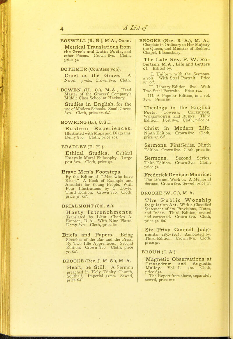 BOSWELL (R. B.), M.A., Oxon. Metrical Translations from the Greek and Latin Poets, and other Poems. Crown 8vo. Cloth, price ss. BOTHMER (Countess von). Cruel as the Grave. A Novel. 3 vols. Crown 8vo. Cloth. BOWEN (H. C), M.A., Head Master of the Grocers' Company's Middle Class School at Hackney. Studies in English, for the use of Modern Schools. Small Crown 8vo. Cloth, price is. 6d. BOWRING (L.), C.S.I. Eastern Experiences. Illustrated with Maps and Diagrams. Demy 8vo. Cloth, price i6^. BRADLEY (F. H.). Ethical Studies. Critical Essays in Moral Philosophy. Large post 8vo. Cloth, price gs. Brave Men's Footsteps. By the Editor of  Men who have Risen. A Book of Example and Anecdote for Young People. With Four Illustrations by C. Doyle. Third Edition. Crown 8vo. Cloth, price 3^. 6d. BRIALMONT (Col. A.). Hasty Intrenchments. Translated by Lieut. Charles A. Empson, R. A. With Nine Plates. Demy 8vo. Cloth, price 6s. Briefs and Papers. Being Sketches of the Bar and the Press. By Two Idle Apprentices. Second Edition. Crown 8vo. Cloth, price BROOKE (Rev. J. M. S.), M. A. Heart, be Still. A Sermon preached in Holy Trinity Church, Southall, Imperial samo. Sewed, price 6d. BROOKE (Rev. S. A.), M. A., Chaplain in Ordinary to Her Majesty the Queen, and Minister of Bedford Chapel, Bloomsbury. The Late Rev. F. W. Ro- bertson, M.A., Life and Letters of. Edited by. I. Uniform with the Sermons. 2 vols. With Steel Portrait. Price 7^. 6d. II. Library Edition. 8vo. With Two Steel Portraits. Price i2j. III. A Popular Edition, in i vol. 8vo. Price 61-. Theology in the English Poets. — CowpER, Coleridge, Wordsworth, and Burns. Third Edition. Post 8vo. Cloth, price gs. Christ in Modern Life. Ninth Edition. Crown 8vo. Cloth, price 7i. bd. Sermons. First Series. Ninth Edition. Crown 8vo. Cloth, price 6s. Sermons. Second Series. Third Edition. Crown 8vo. Cloth, price 7J. Frederick Denison Maurice: The Life and Work of A Memorial Sermon. Crown Bvo. Sewed, price li-. BROOKE (W. G.), M. A. The Public Worship Regulation Act. With a Classified Statement of its Provisions, Notes, and Index. Third Edition, re\'ised and corrected. Crown 8vo. Cloth, price 3i. 6d. Six Privy Council Judg- ments—1850-1872. Annot.-ited by. Third Edition. Crown 8vo. Cloth, price 9^. BROUN (J. A.). Magnetic Observations at Trevandrum and Augustia Malley. Vol. I. 4to. Cloth, price 63J. The Report from above, separately sewed, price lis.