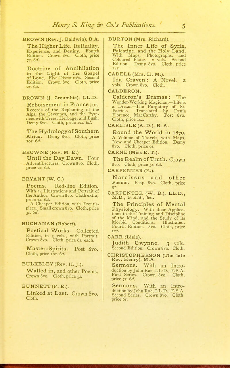 BROWN (Rev. J. Baldwin), B.A. The Higher Life. ItsReality, Experience, and Destiny. Fourth Edition. Crown 8vo. Cloth, price 7^. td. Doctrine of Annihilation in the Light of the Gospel of Love. Five Discourses. Second Edition. Crown 8vo. Cloth, price 2j. (id. BROWN CJ. Croumbie), LL.D. Reboisement in France; or, Records of the Replanting of the Alps, the Cevennes, and the Pyre- nees with Trees, Herbage, and Bush. Demy 8vo. Cloth, price I2J. (sd. The Hydrology of Southern Africa. Demy Svo. Cloth, price loj. f)d. BROWNE (Rev. M. E.) Until the Day Dawn. Four Advent Lectures. Crown Svo. Cloth, price dd. BRYANT (W. C.) Poems. Red-line Edition. With 24 Illustrations and Portrait of the Author. Crown Svo. Cloth extra, price 7^. ()d. A Cheaper Edition, with Frontis- piece. Small crown Svo. Cloth, price 3^. td. BUCHANAN (Robert). Poetical Works. Collected Edition, in 3 vols., with Portrait. Crown 8vo. Cloth, price ds. each. Master-Spirits. Post Svo. Cloth, price los. (>d. BULKELEY (Rev. H. J.). Walled in, and other Poems. Crown Svo. Cloth, price 5^. BUNNETT (F. E.). Linked at Last. Crown Svo. Cloth. BURTON (Mrs. Richard). The Inner Life of Syria, Palestine, and the Holy Land. With Maps, Photographs, and Coloured Plates. 2 vols. Second Edition. Demy Svo. Cloth, price 245-. CADELL (Mrs. H. M.). Ida Craven: A Novel. 2 vols. Crown Svo. Cloth. CALDERON. Calderon's Dramas: The Wonder-Working Magician,—Life is a Dream—The Purgatory of St. Patrick. Translated by Denis Florence MacCarthy. Post Svo. Cloth, price zos. CARLISLE (A. D.), B. A. Round the World in 1870. A Volume of Travels, with Maps. New and Cheaper Edition. Demy Svo. Cloth, price 6s. CARNE (Miss E. T.). The Realm of Truth. Crown Svo. Cloth, price 5^. 6d. CARPENTER (E.). Narcissus and other Poems. Fcap. Svo. Cloth, price CARPENTER (W. B.), LL.D., M.D., F.R.S., &c. The Principles of Mental Physiology. With their Applica- tions to the Training and Discipline of the Mind, and the Study of its Morbid Conditions. Illustrated. Fourth Edition. Svo. Cloth, price 121-. CARR (Lisle). Judith Gwynne. 3 vols. Second Edition. Crown Svo. Cloth. CHRISTOPHERSON (The late Rev. Henry), M.A. Sermons. With an Intro- duction by John Rae, LL.D., F.S.A. First Series. Crown Svo. Cloth, price js. 6d. Sermons. With an Intro- duction by John Rae, LL.D., F.S.A. Second Series. Crown Svo. Cloth