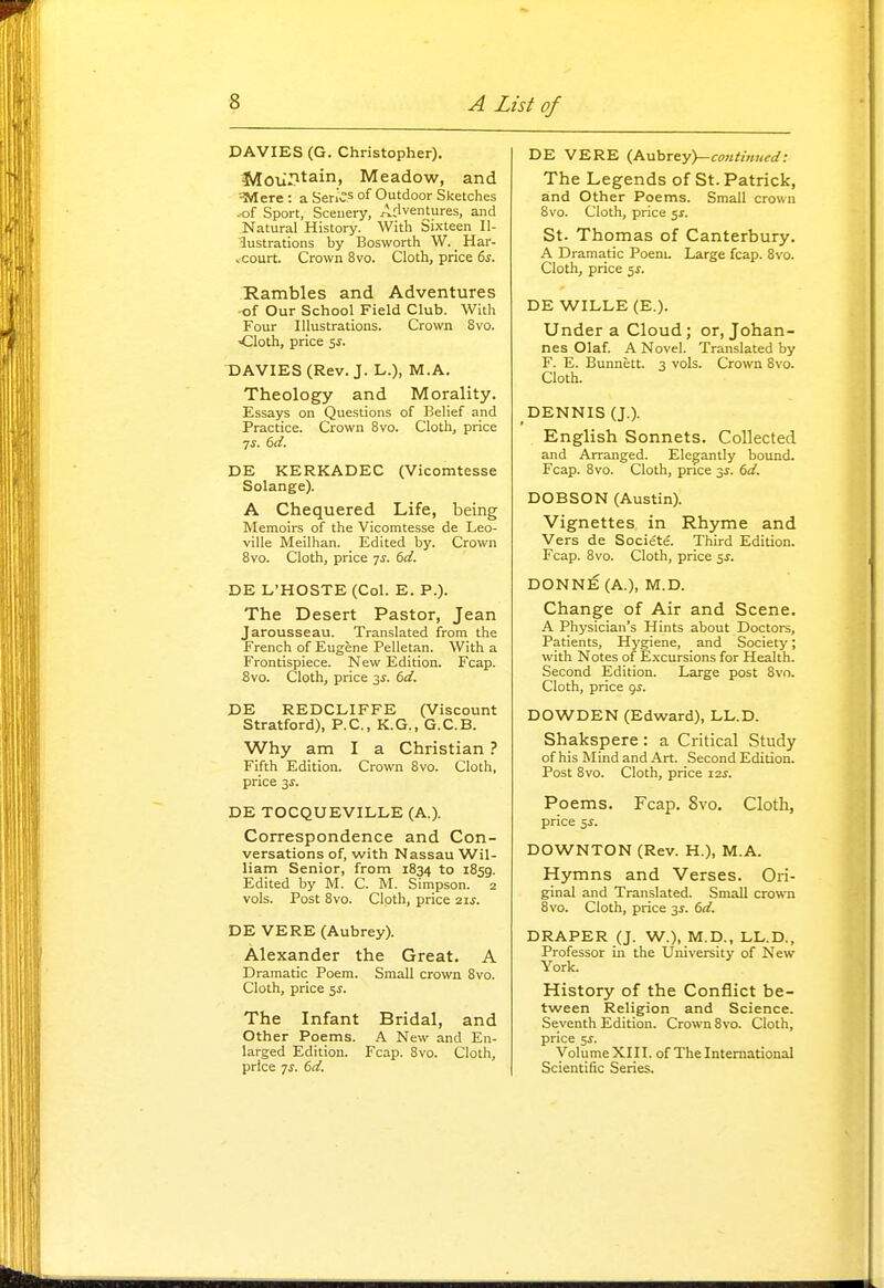 DAVIES (G. Christopher). Moii.'^tain, Meadow, and ^»Iere : a Series of Outdoor Sketches .of Sport, Scenery, Adventures, and Natural History. With Sixteen Il- lustrations hy Bosworth W. _ Har- .court. Crown 8vo. Cloth, price 6s. Rambles and Adventures •of Our School Field Club. With Four Illustrations. Crown 8vo. ■Cloth, price SJ. DAVIES (Rev. J. L.), M.A. Theology and Morality. Essays on Questions of Belief and Practice. Crown 8vo. Cloth, price 7J. 6d. DE KERKADEC (Vicomtesse Solange). A Chequered Life, being Memoirs of the Vicomtesse de Leo- viUe Meilhan. Edited by. Crown 8vo. Cloth, price 7^. 6d. DE L'HOSTE (Col. E. P.). The Desert Pastor, Jean Jarousseau. Translated from the French of Eugene Pelletan. With a Frontispiece. New Edition. Fcap. 8vo. Cloth, price 3J. 6d. DE REDCLIFFE (Viscount Stratford), P.C., K.G., G.C.B. Why am I a Christian ? Fifth Edition. Crown 8vo. Cloth, price 3J. DE TOCQUEVILLE (A.). Correspondence and Con- versations of, with Nassau Wil- liam Senior, from 1834 to 1859. Edited by M. C. M. Simpson. 2 vols. Post 8vo. Cloth, price 21s. DE VERE (Aubrey). Alexander the Great. A Dramatic Poem. Small crown 8vo. Cloth, price ^s. The Infant Bridal, and Other Poems. A New and En- larged Edition. Fcap. 8vo. Cloth, price 7J. 6d, DE VERE {PLuhrey)-continued: The Legends of St. Patrick, and Other Poems. Small crown 8vo. Cloth, price 5^. St. Thomas of Canterbury. A Dramatic Poem. Large fcap. 8vo. Cloth, price 5J. DE WILLE (E.). Under a Cloud; or, Johan- nes Olaf. A Novel. Translated by F. E. Bunnett. 3 vols. Crown 8vo. Cloth. DENNIS (J.). English Sonnets. Collected and Arranged. Elegantly bound. Fcap. 8vo. Cloth, price 3i. 6d. DOBSON (Austin). Vignettes in Rhyme and Vers de Societe. Third Edition. Fcap. 8vo. Cloth, price 5J. DONn€ (A.), M.D. Change of Air and Scene. A Physician's Hints about Doctors, Patients, Hygiene, and Society; with Notes of E.xcursions for Health. Second Edition. Large post 8vo. Cloth, price 9^. DOWDEN (Edward), LL.D. Shakspere : a Critical Study of his Mind and Art. Second Edition. Post 8vo. Cloth, price izs. Poems. Fcap. 8vo. Cloth, price 5^. DOWNTON (Rev. H.), M.A. Hymns and Verses. Ori- ginal and Translated. Small crown 8vo. Cloth, price 31. 6d. DRAPER (J. W.), M.D., LL.D., Professor in the University of New York. History of the Conflict be- tween Religion and Science. Seventh Edition. Crown 8vo. Cloth, price 5^. Volume XI II. of The International Scientific Series.