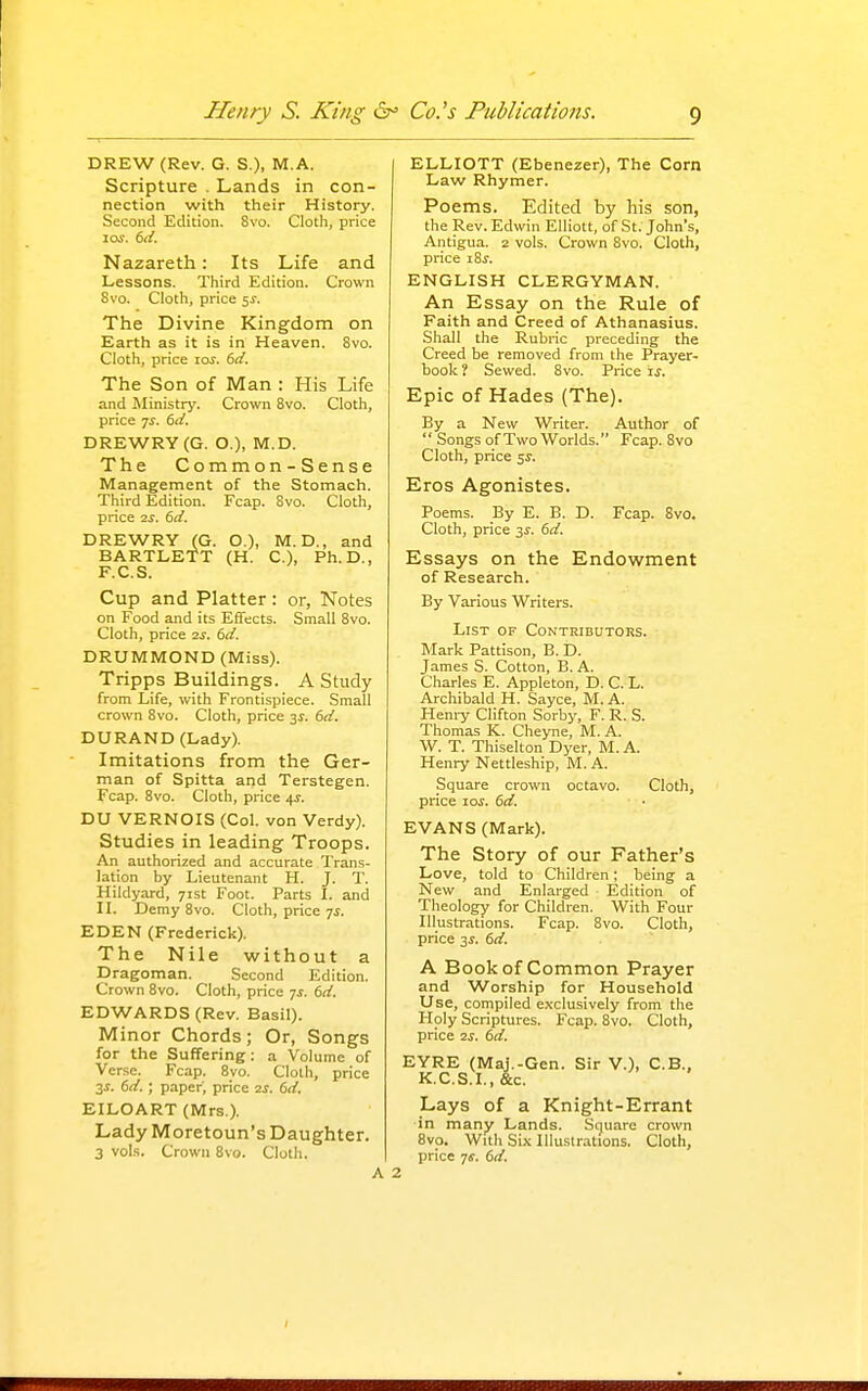 DREW (Rev. G. S.), M.A. Scripture . Lands in con- nection with their History. Second Edition. 8vo. Clotli, price los. 6i{. Nazareth: Its Life and Lessons. Third Edition. Crown 8vo. Clotli, price ss. The Divine Kingdom on Earth as it is in Heaven. 8vo. Cloth, price los. 6d. The Son of Man : His Life and Ministry. Crown 8vo. Cloth, price 7^. 6d. DREWRY(G. O.), M.D. The Common - S ense Management of the Stomach. Third Edition. Fcap. 8vo. Cloth, price ■zs. 6d. DREWRY (G. O.), M. D., and BARTLETT (H. C), Ph.D., F.C.S. Cup and Platter : or, Notes on Food and its Effects. Small Svo. Cloth, price 2s. 6d. DRUMMOND (Miss). Tripps Buildings. A Study from Life, with Frontispiece. Small crown 8vo. Cloth, price 3^. 6d. DURAND (Lady). Imitations from the Ger- man of Spitta and Terstegen. Fcap. Svo. Cloth, price 4J. DU VERNOIS (Col. von Verdy). Studies in leading Troops. An authorized and accurate Trans- lation by Lieutenant H. J. T. Hildyard, 71st Foot. Parts I. and IL Demy Svo. Cloth, price 7J. EDEN (Frederick). The Nile without a Dragoman. Second Edition. Crown Svo. Cloth, price 7^. 6d. EDWARDS (Rev. Basil). M inor Chords j Or, Songs for the Suffering: a Volume of Verse. Fcap. Svo. Cloth, price 3J. 6d. ; paper, price 2i. 6d. EILOART (Mrs.). Lady Moretoun's Daughter. 3 vols. Crown Svo. Cloth. ELLIOTT (Ebenezer), The Corn Law Rhymer. Poems. Edited by his son, the Rev. Edwin Elliott, of St. John's, Antigua. 2 vols. Crown Svo. Cloth, price i8.y. ENGLISH CLERGYMAN. An Essay on the Rule of Faith and Creed of Athanasius. Shall the Rubric preceding the Creed be removed from the Prayer- book ? Sewed. Svo. Price is. Epic of Hades (The). By a New Writer. Author of  Songs of Two Worlds. Fcap. Svo Cloth, price 5J. Eros Agonistes. Poems. By E. B. D. Fcap. Svo. Cloth, price ^s. 6d. Essays on the Endowment of Research. By Various Writers. List of Contributors. Mark Pattison, B. D. James S. Cotton, B. A. Charles E. Appleton, D. C. L. Archibald H. Sayce, M. A. Heniy Clifton Sorby, F. R. S. Thomas K. Cheyne, M. A. W. T. Thiselton Dyer, M. A. Henry Nettleship, M.A. Square crown octavo. Cloth, price lo^. 6d. EVANS (Mark). The Story of our Father's Love, told to Children; being a New and Enlarged Edition of Theology for Children. With Four Illustrations. Fcap. Svo. Cloth, price 3^. 6d. A Book of Common Prayer and Worship for Household Use, compiled e.\clusively from the Holy Scriptures. Fcap. Svo. Cloth, price 2S. 6d. EYRE (Maj.-Gen. Sir V.), C.B., K.C.S.I., &c. Lays of a Knight-Errant in many Lands. Square crown 8vo. With Six Illustrations. Cloth, price js. 6d.