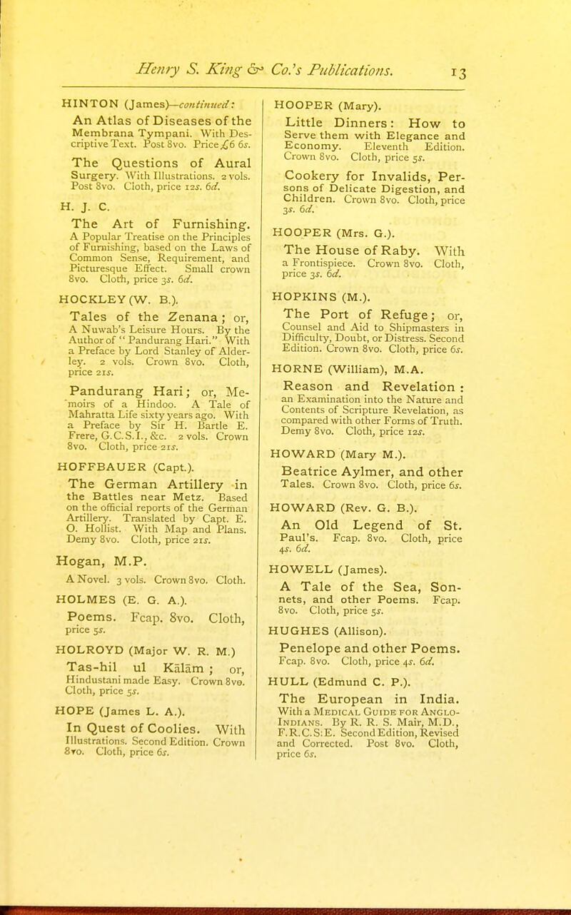 HINTON {Isxa^^y-continued: An Atlas of Diseases of the Membrana Tympani. With Des- criptive Text. PostSvo. Price ^6 6j. The Questions of Aural Surgery. With Illustrations. 2 vols. Post Svo. Cloth, price i2j-. (>d. H. J. C. The Art of Furnishing. A Popular Treatise on the Principles of Furnishing, based on the Laws of Common Sense, Requirement, and Picturesque Effect. Small crown Svo. CloCh, price 3^. dd. HOCKLEY (W. B.). Tales of the Zenana; or, A Nuwab's Leisure Hours. By the Author of  Pandurang Hari. With a Preface by Lord Stanley of Alder- ley. 2 vols. Crown Svo. Cloth, price 21 J. Pandurang Hari; or, Me- moirs of a Hindoo. A Tale of Mahratta Life sLxty years ago. With a Preface by Sir H. Bartle E. Frere, G.C.S.I., &c. 2 vols. Crown Svo. Cloth, price 11s. HOFFBAUER (Capt.). The German Artillery in the Battles near Metz. Based on the official reports of the German Artillery. Translated by Capt. E. O. Hollist. With Map and Plans. Demy Svo. Cloth, price ixs. Hogan, M.P. A Novel. 3 vols. Crown Svo. Cloth. HOLMES (E. G. A.). Poems. Fcap. Svo. Cloth, price 5i. HOLROYD (Major W. R. M.) Tas-hil ul Kalam ; or, Hindustani made Easy. Crown Svo. Cloth, price ^s. HOPE (James L. A.). In Quest of Coolies. With Illustrations. Second Edition. Crown 8to. Cloth, price ds. HOOPER (Mary). Little Dinners: How to Serve them with Elegance and Economy. Eleventh Edition. Crown Svo. Cloth, price 5^. Cookery for Invalids, Per- sons of Delicate Digestion, and Children. Crown Svo. Cloth, price 3^. dd. HOOPER (Mrs. G.). The House of Raby. With a Frontispiece. Crown Svo. Cloth, price 3^. dd. HOPKINS (M.). The Port of Refuge; or, Counsel and Aid to Shipmasters in Difficulty, Doubt, or Distress. Second Edition. Crown Svo. Cloth, price ds. HORNE (William), M.A. Reason and Revelation : an Examination into the Nature and Contents of Scripture Revelation, as compared with other Forms of Truth. Demy Svo. Cloth, price I2j. HOWARD (Mary M.). Beatrice Aylmer, and other Tales. Crown Svo. Cloth, price ds. HOWARD (Rev. G. B.). An Old Legend of St. Paul's. Fcap. Svo. Cloth, price 4^. dd. HOWELL (James). A Tale of the Sea, Son- nets, and other Poems. Fcap. Svo. Cloth, price 51-. HUGHES (Allison). Penelope and other Poems. Fcap. Svo. Cloth, price 4^. dd. HULL (Edmund C. P.). The European in India. With a Medical Guide pgr Anglo- Indians. By R. R. S. Mair, M.D., F. R. C. S; E. Second Edition, Revised and Corrected. Post Svo. Cloth, price ds.