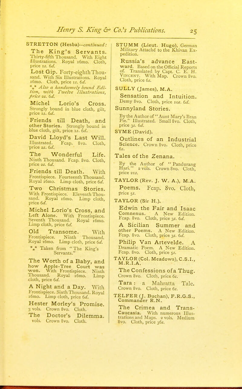 STRETTON (Hesba)—<r;>H//«;W; The King's Servants. Thirty-fifth Thousand. With Eight Illustrations. Royal i6mo. Cloth, price \s. dd. Lost Gip. Foity-eiglitliThou- sand. With Six Illustrations. Royal i6mo. Cloth, price \s. td. *»* Also a handsomely bound Edi- tion, with Twelve Jllustrations, ^rice IS. (sd. Michel Lorio's Cross. Strongly bound in blue cloth, gilt, price IS. 6d. Friends till Death, and other Stories. Strongly bound in blue cloth, gilt, price ij. 6d. David Lloyd's Last Will. Illustrated. Fcap. 8vo. Cloth, price 2f. 6d. The Wonderful Life. Ninth Thousand. Fcap. 8vo. Cloth, price 2i. 6d. Friends till Death. With Frontispiece. Fourteenth Thousand. Royal i6mo. Limp cloth, price 6d. Two Christmas Stories. With Frontispiece. Eleventh Thou- sand. Royal i6mo. Limp cloth, price 6d. Michel Lorio's Cross, and Left Alone. With Frontispiece. Seventh Thousand. Royal i6mo. Limp cloth, price 6d. Old Transome. With Frontispiece. Ninth Thousand. Royal t6mo. Limp cloth, price 6d. %* Taken from The King's Servants. The Worth of a Baby, and how Apple-Tree Court was •won. With Frontispiece. Ninth Thousand. Royal i6mo. Limp cloth, price 6d. A Night and a Day. With Frontispiece. Sixth Thousand. Royal i6mo. Limp cloth, price 6d. Hester Motley's Promise. 3 vols. Crown 8vo. Cloth. The Doctor's Dilemma, vols. Crown 8vo. Cloth. STUMM (Lieut. Hugo), German Military Attache to the Khivan E.\- pedition. Russia's advance East- ward. Based on the Official Reports of Translated by Capt. C. E. H. Vincent. With Map. Crown 8vo. Cloth, price 6^. SULLY (James), M.A. Sensation and Intuition. Demy 8vo. Cloth, price lof. 6d. Sunnyland Stories. By the Author of Aunt Mary's Bran Pie. Illustrated. Small 8vo. Cloth, price y. 6d. SYME (David). Outlines of an Industrial Science. Crown 8vo. Cloth, price Tales of the Zenana. By the Author of  Pandurang Hari. 2 vols. Crown 8vo. Cloth, price 2IS. TAYLOR (Rev. J. W. A.), M.A. Poems. Fcap. 8vo. Cloth, price 5^. TAYLOR (Sir H.). Edwin the Fair and Isaac Comnenus. A New Edition. Fcap. 8vo. Cloth, price 3^. 6d. A Sicilian Summer and other Poems. A New Edition. Fcap. 8vo. Cloth, price 2s. 6d. Philip Van Artevelde. A Dramatic Poem. A New Edition. Fcap. 8vo. Cloth, price ss. TAYLOR (Col. Meadows), C.S.I., M.R.I.A. The Confessions ofa Thug. Crown 8vo. Cloth, price 6s. Tara : a Mahratta Tale. Crown 8vo. Cloth, price 6s. TELFER(J. Buchan), F.R.G.S., Commander R.N. The Crimea and Trans- Caiicasia. AVith numerous Illus- trations and Maps. 2 vols. Medium 8vo. Cloth, price 36i.