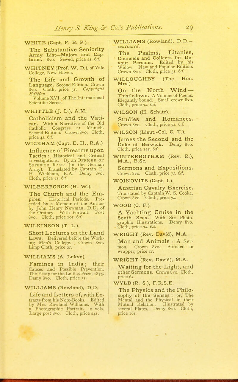 WHITE (Capt. F. B. P.). The Substantive Seniority Army List—Majors and Cap- tains. 8vo. Sewed, price 2j. 6rf. WHITNEY (Prof. W. D.), of Yale College, New Haven. The Life and Growth of Language. Second Edition. Crown Svo. Cloth, price 5^. Copyright Edition. Volume XVI. of The International Scientific Series. WHITTLE (J. L.), A.M. Catholicism and the Vati- can. With a Narrative of the Old Catholic Congress at Munich. Second Edition. Crown Svo. Cloth, price 4J. 6d. WICKHAM (Capt. E. H., R.A.) Infiuence of Firearms upon Tactics : Historical and Critical Investigations. By an Officer of Superior Rank (in the German Army). Translated by Captain E. H. Wickham, R.A. Demy Svo. Cloth, price 7^. 6d. WILBERFORCE (H. W.). The Church and the Em- pires. Historical Periods. Pre- ceded by a Memoir of the Author by John Henry Newman, D.D. of the Oratory. With Portrait. Post Svo. Cloth, price 10s. 6d. WILKINSON (T. L.). Short Lectures on the Land Laws. Delivered before the Work- ing Men's College. ^ Crown Svo. Limp Cloth, price 2s. WILLIAMS (A. Lukyn). Famines in India; their Causes and Possible Prevention. The Essay for the Le Bas Prize, 1875. Demy Svo. Cloth, price 5J. WILLIAMS (Rowland), D.D. Life and Letters of, with Ex- tracts from his Note-Books. Edited by Mrs. Rowland Williams. With a Photographic Portrait. 2 vols. Large post Svo. Cloth, price 24J. WILLIAMS (Rowland), D.D.- contiiiued. The Psalms, Litanies, Counsels and Collects for De- vout Persons. Edited by his Widow. New and Popular Edition. Crown Svo. Cloth, price 3^. 6d. WILLOUGHBY (The Hon. Mrs.). On the North Wind — Thistledown. A Volume of Poems. Elegantly bound. Small crown Svo. Cloth, price ^s. 6d. WILSON (H. Schutz). Studies and Romances. Crown Svo. Cloth, price 7^. 6d. WILSON (Lieut.-Col. C. T.). James the Second and the Duke of Berwick. Demy Svo. Cloth, price 12^. 6d. WINTERBOTHAM (Rev. R.), M.A., B.Sc. Sermons and Expositions. Crown Svo. Cloth, price 7^. 6d. WOINOVITS (Capt. I.). Austrian Cavalry Exercise. Translated by Captain W. S. Cooke. Crown Svo. Cloth, price 7^. WOOD (C. F.). A Yachting Cruise in the South Seas. With Six Photo- graphic Illustrations. Demy Svo. Cloth, price 7^. 6d. WRIGHT (Rev. David), M.A. Man and Animals : A Ser- mon. Crown Svo. Stitched in wrapper, price ij. WRIGHT (Rev. David), M.A. Waiting for the Light, and other Sermons. Crown Svo. Cloth, price 6s. WYLD(R. S.), F.R.S.E. The Physics and the Philo- sophy of the Senses ; or, The Mental and the Physical in their Mutual Relation. Illustrated by several Plates. Demy Svo. Cloth, price i5f.