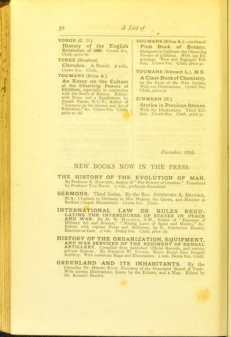 YONGE (C. D.). History of the English Revolution of 1688. Crown 8vo. Cloth, price 6^. YORKE (Stephen). Cleveden. A Novel. 2 vols. Crown Bvo. Cloth. YOUMANS (Eliza A.). An Essay on the Culture of the Observing Povi^ers of Children, especially in connection with the Study of Botany, Edited, with Notes and a Supplement, by Joseph Payne, F. C. P., Author of Lectures on the Science and Art of Education, &c. Crown 8vo. Cloth, price 2s. td. YOUMANS (Eliza K.y-continued. First Book of Botany. Designed to Cultivate the Observing Powers of Children. With 300 En- gravings, ■^ew and Enlarged Edi- tion. Crown 8vo. Cloth, price 5^. YOUMANS (Edward L.), M.D. A Class Bookof Chemistry. on the Basis of the New System. With 200 Illustrations. Crown 8vo. Cloth, price 5J. ZIMMERN (H.). Stories in Precious Stones. With Six Illustrations. Third Edi- tion. Crown 8vo. Cloth, price 5^- Dccembcr, 1876. NEW BOOKS NOW IN THE PRESS. THE HISTORY OF THE EVOLUTION OF MAN. By Professor E. Haeckel, Author of  The History of Creation. Translated by Professor Van Rhyn. 2 vols., profusely illustrated. SERMONS. Third Series. By the Rev. Stopford A. Brooke, M.A Chaplain in Ordinary to Her Majesty the Queen, and Minister at Bedford Chapel, Bloomsbury. Crown 8vo. Cloth. INTERNATIONAL LAW OR RULES REGU- LATING THE INTERCOURSE OF STATES IN PEACE AND WAR. By H. W. Halleck, A.M., Author of Elements of Military Art and Science, Mining Laws of Spain and Mexico, &c. Edited, with copious Notes and Additions, by G. Sherston Baker, Bamster-at-Law. 2 vols. Demy Bvo. Cloth, price 38^-. HISTORY OF THE ORGANIZATION, EQUIPMENT, AND WAR SERVICES OF THE REGIMENT OF BENGAL ARTILLERY. Compiled from published Official Records, and various pnyate Sources. By Francis W. Stubbs, Major Royal (late Benijal) Artillery. With numerous Maps and Illustrations. 2 vols. Demy 8vo. Cloth. GREENLAND AND ITS INHABITANTS. By the Chevalier Dr. Henry Rink, President of the Greenland Board of Trade. With sixteen Illustrations, drawn by the Eskimo, and a Map. Edited by Dr. Robert Brown.