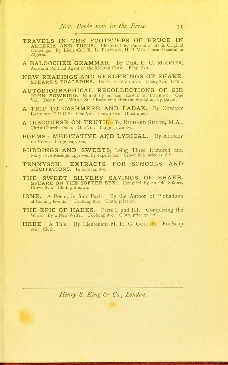 TRAVELS IN THE FOOTSTEPS OF BRUCE IN ALGERIA AND TUNIS. Illustrated by Facsimiles of his Original Drawings. By Lieut.-Col. R. L. Pl.vyfair, H. B. M.'s Consul-General in Algeria. A BALOOCHEE GRAMMAR. By Capt. E. C. Mockler, Assistant Political Agent on the Mekran Coast. Fcap. 8vo. NEW READINGS AND RENDERINGS OF SHAKE- SPEARE'S TRAGEDIES. By H. H. Vaughan. Demy 8vo. Cloth. AUTOBIOGRAPHICAL RECOLLECTIONS OF SIR JOHN BOWRING. Edited by his son, Lewin B. Bowring. One Vol. Demy 8vo. With a Steel Engraving after the Medallion by David. A TRIP TO CASHMERE AND LADAK. By Cowley Lambert,'F.R.G.S. One Vol. Cro.wn 8vo. Illustrated. A DISCOURSE ON TRUTH. By Richard Shute, M.A., Christ Church, Oxon. One Vol. Large crown 8vo. POEMS: MEDITATIVE AND LYRICAL. By Aubrey DE Vere. Large fcap. 8vq. PUDDINGS AND SWEETS, being Three Hundred and SLxty-Five Receipts approved by experience. Crown 8vo. price 2^. 6d. TENNYSON. EXTRACTS FOR SCHOOLS AND RECITATIONS. In foolscap 8vo. THE SWEET SILVERY SAYINGS OF SHAKE- SPEARE ON THE SOFTER SEX. Compiled by an Old Soldier. Crown 8vo. Cloth gilt extra. I ONE. A Poem, in four Parts. By the Author of Shadows of Coming Events. Foolscap 8vo. Cloth, price ss. THE EPIC OF HADES. Parts I. and IIL Completing the Work. By a New Writer. Foolscap 8vo. Cloth, price 3^-. 6d. HEBE : A Tale. By Lieutenant M. H. G. Goldie. Foolscap 8vo. Cloth. Henry S. King 6^ Co., London.