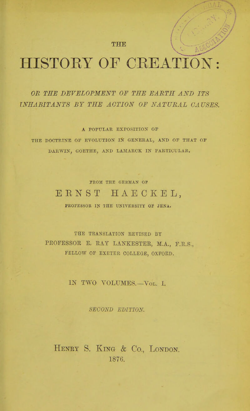 THE HISTOEY OF CEEATION: OR THE DEVELOPMENT OF THE EARTH AND ITS INHABITANTS BY THE ACTION OF NATURAL CAUSES. A POPULAR EXPOSITION OF THE DOCTRINE OF EVOLUTION iN GENERALj AND OF THAT OF DARWIN, GOETHE, AND LAMARCK IN PARTICULAR. FROM THE GERMAN OP EENST HAECKEL, PROFESSOR IN THE UNIVERSITY OF JENA, THE TRANSLATION REVISED BY PROFESSOR E. RAY LANKESTER, M.A., F.R.S., FELLOW OF EXETER COLLEGE, OXFORD. IN TWO VOLUMES.—VoL. I. SECOND EDITION. Henry S. King & Co., London. 187G.