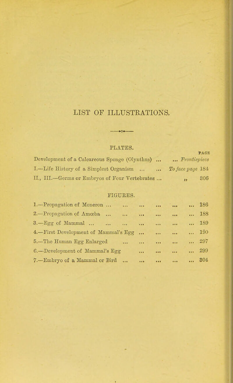 LIST OF ILLUSTEATIONS. PLATES. PACE Development of a Calcareous Sponge (Olyntlius) ... ... Frontispiece I. —Life History of a Simplest Organism ... ... To face page 184 II. , III.—Germs or Embryos of Four Vertebrates ... „ 306 FIGUKES. 1. —Propagation of Moneron ... ... 186 2. —Propagation of Amoeba 188 3. —Egg of Mammal ... ... ... ... ... 189 4. —First Development of Mammal’s Egg ... ... ... ... l90 5. —The Human Egg Enlarged ... ... ... ... ... 297 6. —Development of Mammal’s Egg ... 299 7. —Embryo of a Mammal or Bird 804