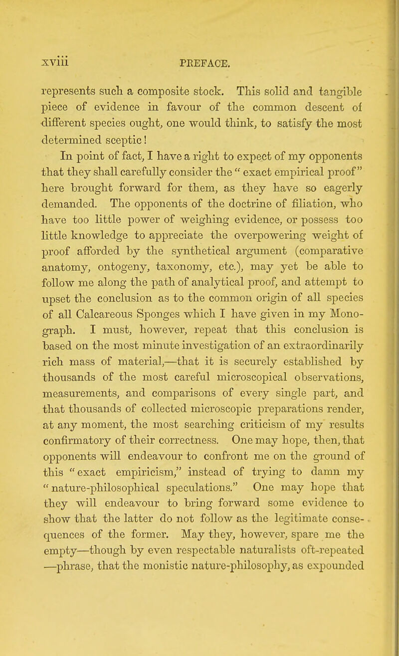 represents sucli a composite stock. This solid and tangMe piece of evidence in favour of the common descent of different species ought, one would think, to satisfy the most determined sceptic! In point of fact, I have a right to expect of my opponents that they shall carefully consider the “ exact empirical proof” here brought forward for them, as they have so eagerly demanded. The opponents of the doctrine of filiation, who have too little power of weighing evidence, or possess too little knowledge to appreciate the overpowering weight of proof afibrded by the synthetical argument (comparative anatomy, ontogeny, taxonomy, etc.), may yet be able to follow me along the path of analytical proof, and attempt to upset the conclusion as to the common origin of all species of all Calcareous Sponges which I have given in my Mono- graph. I must, however, repeat that this conclusion is based on the most minute investigation of an extraordinarily rich mass of material,—that it is securely established by thousands of the most careful microscopical observations, measurements, and comparisons of every single part, and that thousands of collected microscopic preparations render, at any moment, the most searching criticism of my results confirmatory of their correctness. One may hope, then, that opponents will endeavour to confront me on the ground of this “exact empiricism,” instead of trying to damn my “ nature-philosophical siDeculations.” One may hope that they will endeavour to bring forward some evidence to show that the latter do not follow as the legitimate conse- quences of the former. May they, however, spare me the empty—though by even respectable naturalists oft-rej>eated —phrase, that the monistic nature-philosophy, as ex|Dounded