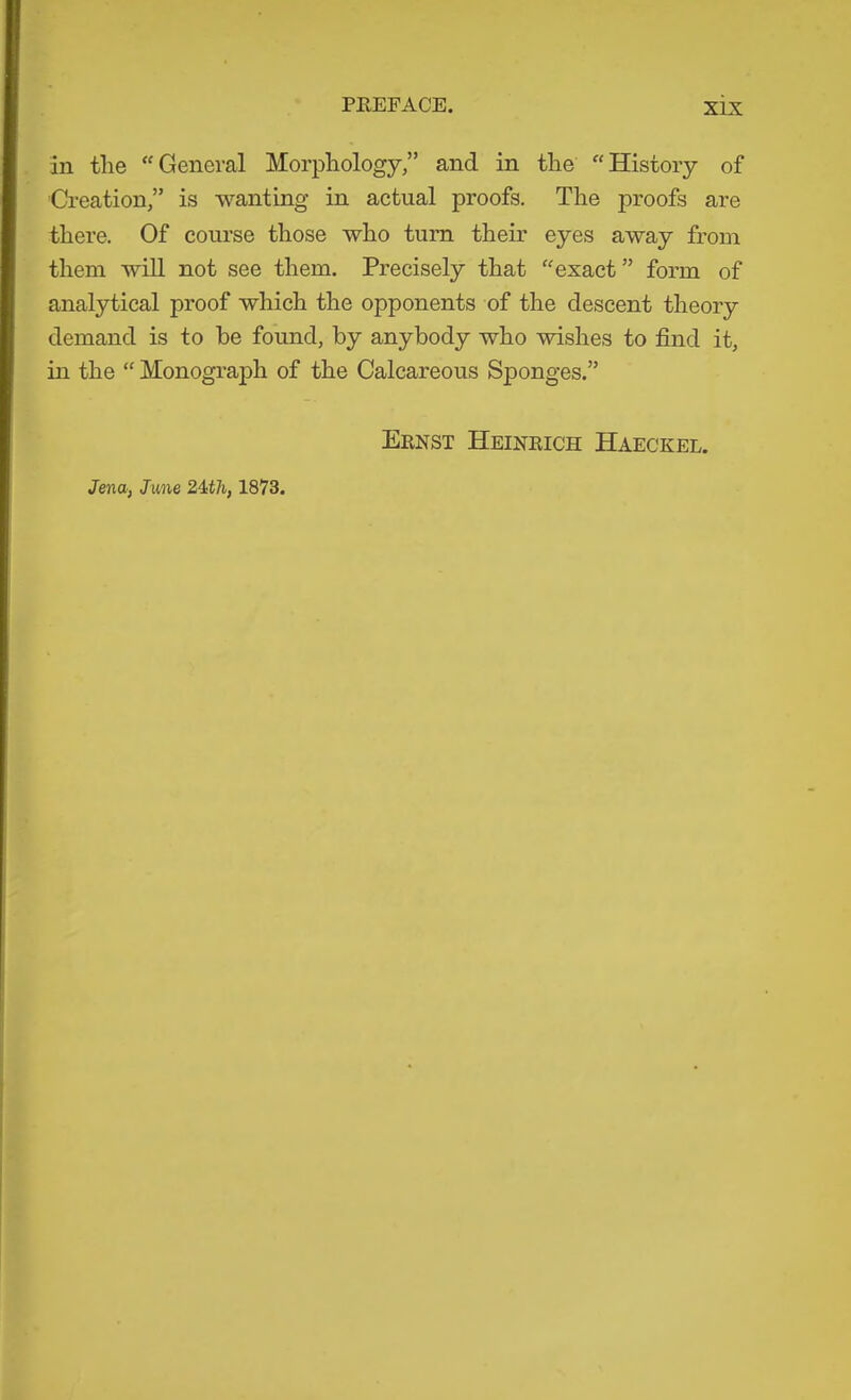 in the “General Morphology,” and in the “History of Creation,” is wanting in actual proofs. The proofs are there. Of course those who turn their eyes away from them will not see them. Precisely that “exact” form of analytical proof which the opponents of the descent theory demand is to he found, by anybody who wishes to find it, in the “ Monogi’aph of the Calcareous Sponges.” Eenst Heineich Haeckel. Jena, June 24t7i, 1873.