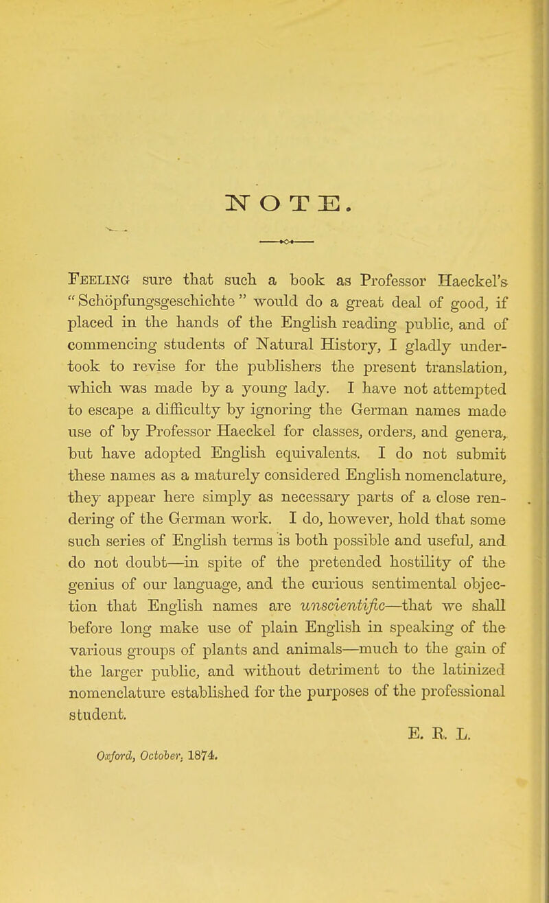 <>*■ Feeling sure that such a hook as Professor Haeckel's “ Schöpfungsgeschichte ” -would do a great deal of good, if placed in the hands of the English reading public, and of commencing students of Natural History, I gladly under- took to revise for the publishers the present translation, which was made by a young lady. I have not attemjDted to escape a difficulty by ignoring the German names made use of by Professor Haeckel for classes, orders, and genera, but have adopted English equivalents. I do not submit these names as a maturely considered English nomenclature, they appear here simply as necessary parts of a close ren- dering of the German work. I do, however, hold that some such series of English terms is both possible and useful, and do not doubt—in spite of the pretended hostility of the genius of our language, and the cmious sentimental objec- tion that English names are unscientific—that we shall before long make use of plain English in speaking of the various groups of plants and animals—much to the gain of the larger public, and without detriment to the latinized nomenclature established for the purposes of the professional student. Oxford, October, 1874. E. B. L.