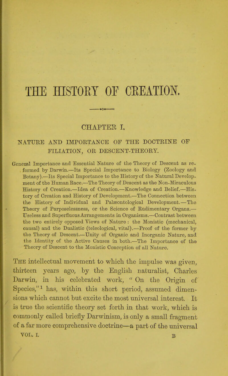 THE HISTORY OE CREATION. CHAPTEK I. NATURE AND IMPORTANCE OF THE DOCTRINE OF FILIATION, OR DESCENT-THEORY. General Importance and Essential Nature of the Theory of Descent as re- formed by Darwin.—Its Special Importance to Biology (Zoology and Botany).—Its Special Importance to the History of the Natural Develop- ment of the Human Eace.—The Theory of Descent as the Non-Miraculous History of Creation.—Idea of Creation.—Knowledge and Belief.—His- tory of Creation and History of Development.—The Connection between the History of Individual and Palaeontological Development.—The Theory of Purposelessness, or the Science of Rudimentary Organs.— Useless and Superfluous Arrangements in Organisms.—Contrast between the two entirely opposed Views of Nature : the Monistic (mechanical, causal) and the Dualistic (teleological, vital).—Proof of the former by the Theory of Descent.—Unity of Organic and Inorganic Nature, and the Identity of the Active Causes in both.—The Importance of the Theory of Descent to the Monistic Conception of aU Nature, The intellectual movement to whicH tlie impulse was given, thirteen years ago, by the English naturalist, Charles Darwin, in his celebrated work, “ On the Origin of Species,”^ has, within this short period, assumed dimen- sions which cannot but excite the most universal interest. It is true the scientific theory set forth in that work, which is commonly called briefly Darwinism, is only a small fragment of a far more comprehensive doctrine—a part of the universal B