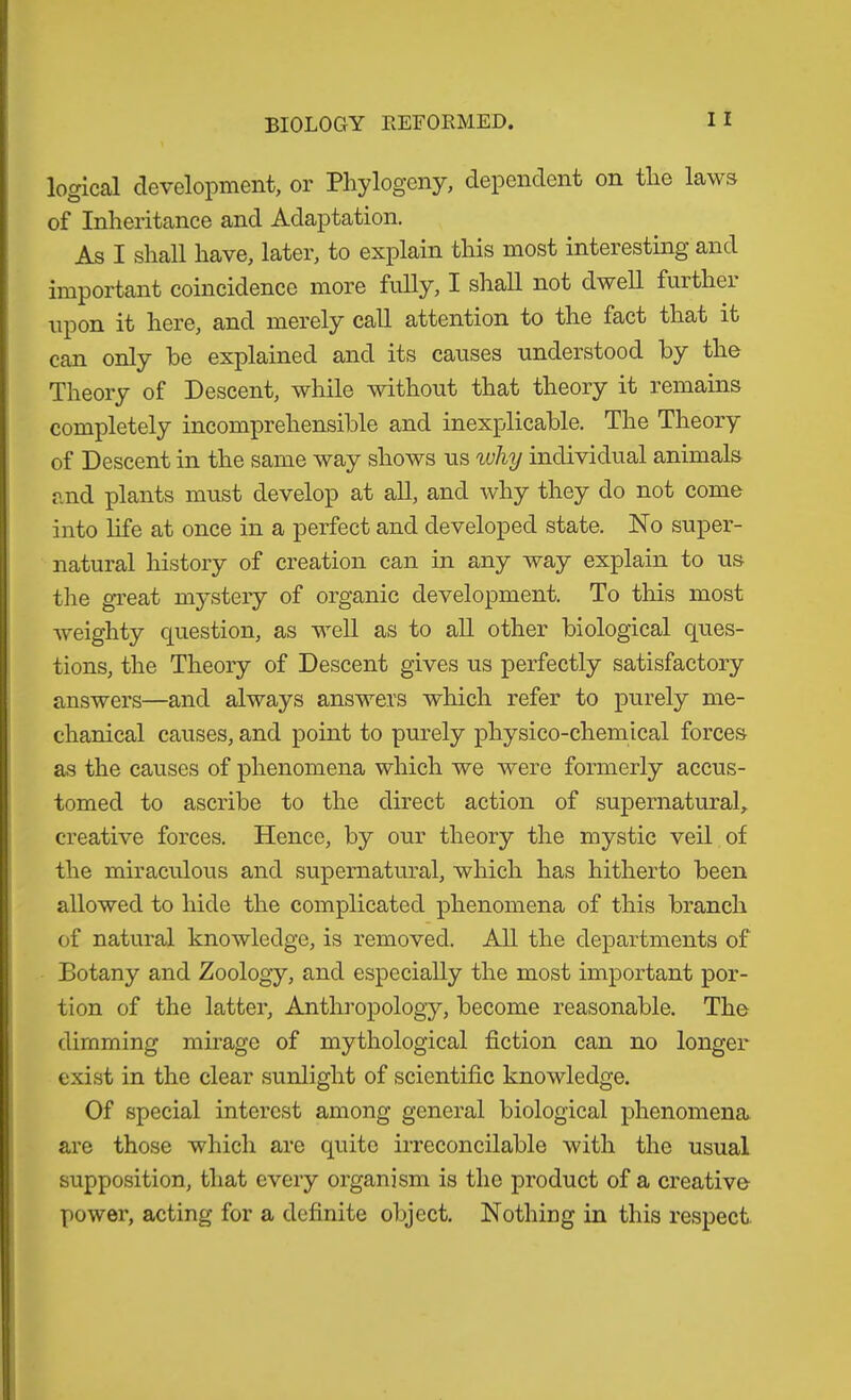 BIOLOGY REFOEMED. logical development, or Pliylogeny, dependent on tlie laws of Inheritance and Adaptation. As I shall have, later, to explain this most interesting and important coincidence more fully, I shall not dwell furthei upon it here, and merely call attention to the fact that it can only he explained and its causes understood by the Theory of Descent, while without that theory it remains completely incomprehensible and inexplicable. The Theory of Descent in the same way shows us why individual animals and plants must develop at all, and why they do not come into life at once in a perfect and developed state. No super- natural history of creation can in any way explain to us the great mystery of organic development. To this most weighty question, as well as to all other biological ques- tions, the Theory of Descent gives us perfectly satisfactory answers—and always answers which refer to purely me- chanical causes, and point to purely physico-chemical forces as the causes of phenomena which we were formerly accus- tomed to ascribe to the direct action of supernatural, creative forces. Hence, by our theory the mystic veil of the miraculous and supernatural, which has hitherto been allowed to hide the complicated phenomena of this branch of natural knowledge, is removed. All the departments of Botany and Zoology, and especially the most important por- tion of the latter, Anthi’opology, become reasonable. The dimming mirage of mythological fiction can no longer exist in the clear sunlight of scientific knowledge. Of special interest among general biological phenomena are those which are quite irreconcilable with the usual supposition, that every organism is the product of a creative power, acting for a definite object. Nothing in this respect