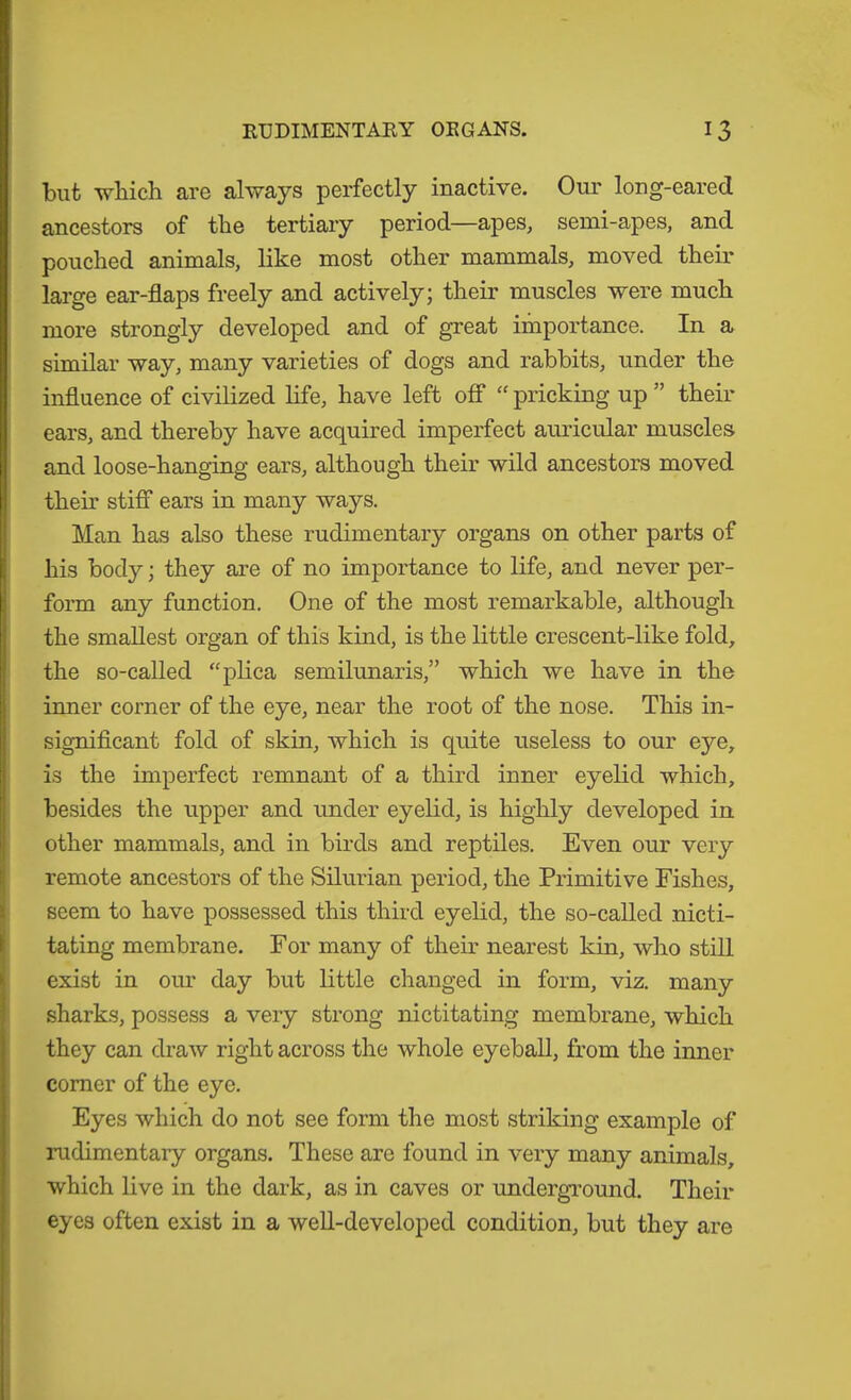 but which are always perfectly inactive. Our long-eared ancestors of the tertiary period—apes, semi-apes, and pouched animals, like most other mammals, moved their large ear-flaps freely and actively; their muscles were much more strongly developed and of great importance. In a similar way, many varieties of dogs and rabbits, under the influence of civilized life, have left off “ pricking up ” their ears, and thereby have acquired imperfect auricular muscles and loose-hanging ears, although their wild ancestors moved their stiff ears in many ways. Man has also these rudimentary organs on other parts of his body; they are of no importance to life, and never per- fonn any function. One of the most remarkable, although the smallest organ of this kind, is the little crescent-like fold, the so-called “plica semilunaris,” which we have in the inner corner of the eye, near the root of the nose. This in- significant fold of skin, which is quite useless to our eye, is the imperfect remnant of a third inner eyelid which, besides the upper and under eyelid, is highly developed in other mammals, and in birds and reptiles. Even our very remote ancestors of the Silurian period, the Primitive Fishes, seem to have possessed this third eyelid, the so-called nicti- tating membrane. For many of their nearest kin, who still exist in our day but little changed in form, viz. many sharks, possess a very strong nictitating membrane, which they can draw right across the whole eyeball, from the inner comer of the eye. Eyes which do not see form the most striking example of rudimentary organs. These are found in very many animals, which live in the dark, as in caves or underground. Their eyes often exist in a well-developed condition, but they are